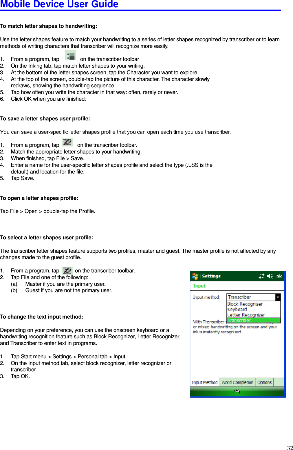 Mobile Device User Guide                                                                                                                                                                                                                                                                                                                                                                                                                                                                                                                                         32  To match letter shapes to handwriting:    Use the letter shapes feature to match your handwriting to a series of letter shapes recognized by transcriber or to learn methods of writing characters that transcriber will recognize more easily.    1.  From a program, tap          on the transcriber toolbar 2.  On the Inking tab, tap match letter shapes to your writing.   3.  At the bottom of the letter shapes screen, tap the Character you want to explore.   4.  At the top of the screen, double-tap the picture of this character. The character slowly redraws, showing the handwriting sequence.   5.  Tap how often you write the character in that way: often, rarely or never.   6.  Click OK when you are finished.     To save a letter shapes user profile:    1.  From a program, tap              on the transcriber toolbar. 2.  Match the appropriate letter shapes to your handwriting.   3.  When finished, tap File &gt; Save.   4.  Enter a name for the user-specific letter shapes profile and select the type (.LSS is the default) and location for the file.   5.  Tap Save.   To open a letter shapes profile:  Tap File &gt; Open &gt; double-tap the Profile.      To select a letter shapes user profile:    The transcriber letter shapes feature supports two profiles, master and guest. The master profile is not affected by any changes made to the guest profile.    1.  From a program, tap      on the transcriber toolbar.   2.  Tap File and one of the following:   (a)  Master if you are the primary user.   (b)  Guest if you are not the primary user.      To change the text input method:    Depending on your preference, you can use the onscreen keyboard or a handwriting recognition feature such as Block Recognizer, Letter Recognizer, and Transcriber to enter text in programs.    1.  Tap Start menu &gt; Settings &gt; Personal tab &gt; Input. 2.  On the Input method tab, select block recognizer, letter recognizer or       transcriber.   3.  Tap OK.    