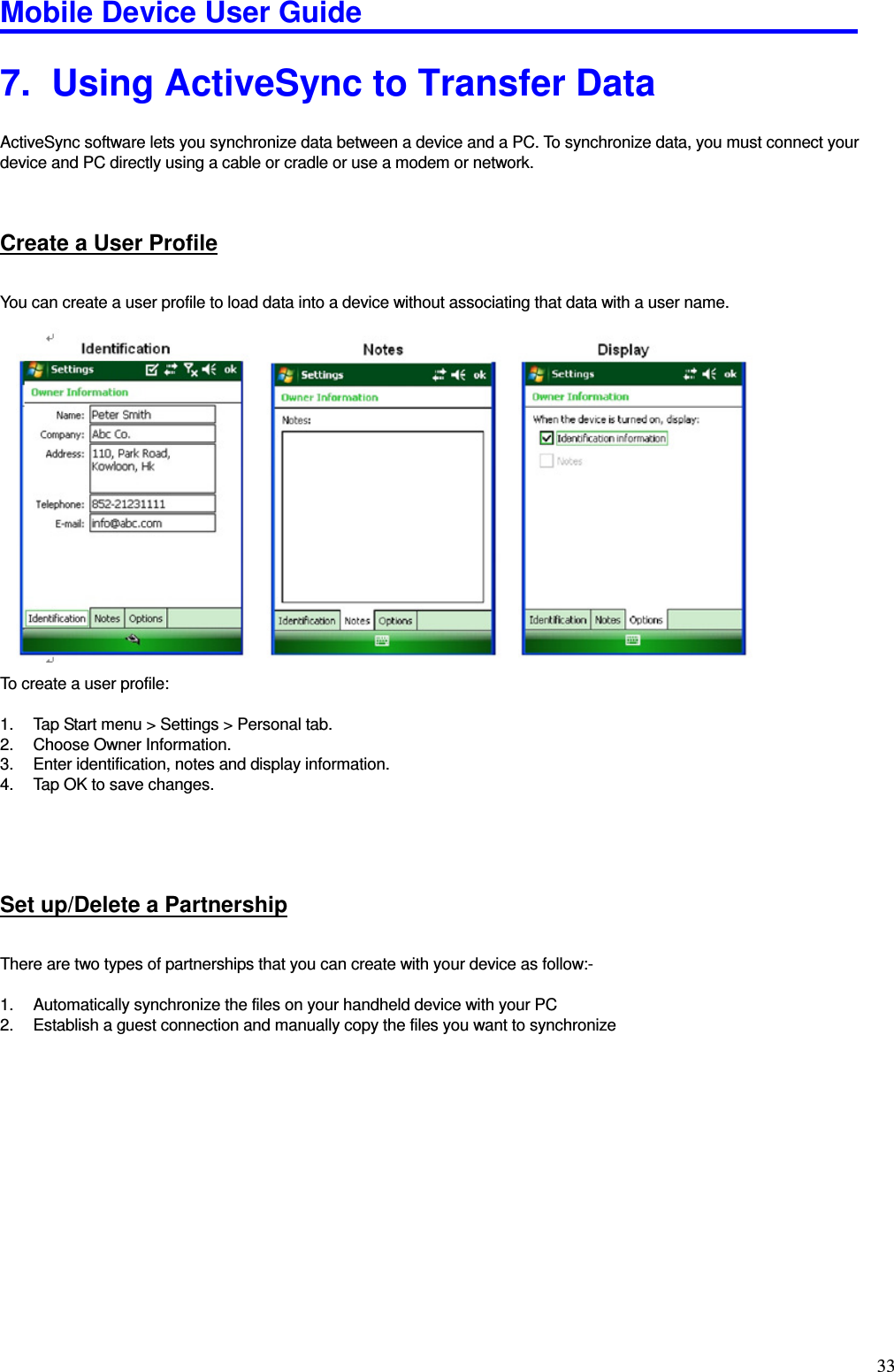 Mobile Device User Guide                                                                                                                                                                                                                                                                                                                                                                                                                                                                                                                                         33 7.   Using ActiveSync to Transfer Data ActiveSync software lets you synchronize data between a device and a PC. To synchronize data, you must connect your device and PC directly using a cable or cradle or use a modem or network.    Create a User Profile You can create a user profile to load data into a device without associating that data with a user name.                     To create a user profile:    1.  Tap Start menu &gt; Settings &gt; Personal tab.   2.  Choose Owner Information.   3.  Enter identification, notes and display information. 4.  Tap OK to save changes.      Set up/Delete a Partnership There are two types of partnerships that you can create with your device as follow:-  1.  Automatically synchronize the files on your handheld device with your PC   2.  Establish a guest connection and manually copy the files you want to synchronize                 