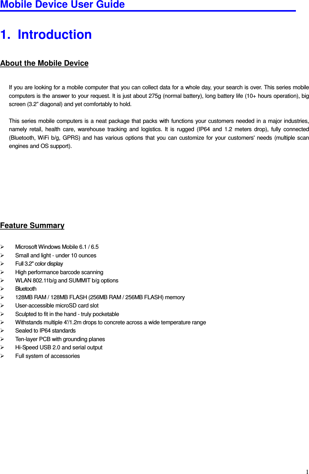 Mobile Device User Guide                                                                                                                                                                                                                                                                                                                                                                                                                                                                                                                                         11.   Introduction About the Mobile Device  If you are looking for a mobile computer that you can collect data for a whole day, your search is over. This series mobile computers is the answer to your request. It is just about 275g (normal battery), long battery life (10+ hours operation), big screen (3.2” diagonal) and yet comfortably to hold.  This series mobile computers is a neat package that packs with functions your customers needed in a major industries, namely  retail,  health  care,  warehouse  tracking  and  logistics.  It  is  rugged  (IP64  and  1.2  meters  drop),  fully  connected (Bluetooth, WiFi b/g, GPRS)  and  has  various options that  you  can  customize for  your customers&apos; needs (multiple  scan engines and OS support).        Feature Summary   Microsoft Windows Mobile 6.1 / 6.5   Small and light - under 10 ounces     Full 3.2&quot; color display     High performance barcode scanning     WLAN 802.11b/g and SUMMIT b/g options     Bluetooth    128MB RAM / 128MB FLASH (256MB RAM / 256MB FLASH) memory     User-accessible microSD card slot     Sculpted to fit in the hand - truly pocketable     Withstands multiple 4&apos;/1.2m drops to concrete across a wide temperature range     Sealed to IP64 standards     Ten-layer PCB with grounding planes     Hi-Speed USB 2.0 and serial output     Full system of accessories         