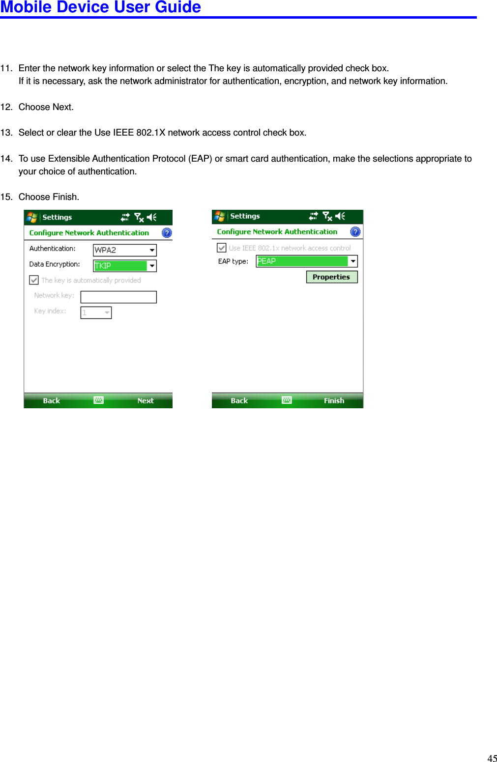 Mobile Device User Guide                                                                                                                                                                                                                                                                                                                                                                                                                                                                                                                                         45    11.  Enter the network key information or select the The key is automatically provided check box. If it is necessary, ask the network administrator for authentication, encryption, and network key information.  12.  Choose Next.  13.  Select or clear the Use IEEE 802.1X network access control check box.  14.  To use Extensible Authentication Protocol (EAP) or smart card authentication, make the selections appropriate to your choice of authentication.  15.  Choose Finish.                                                   