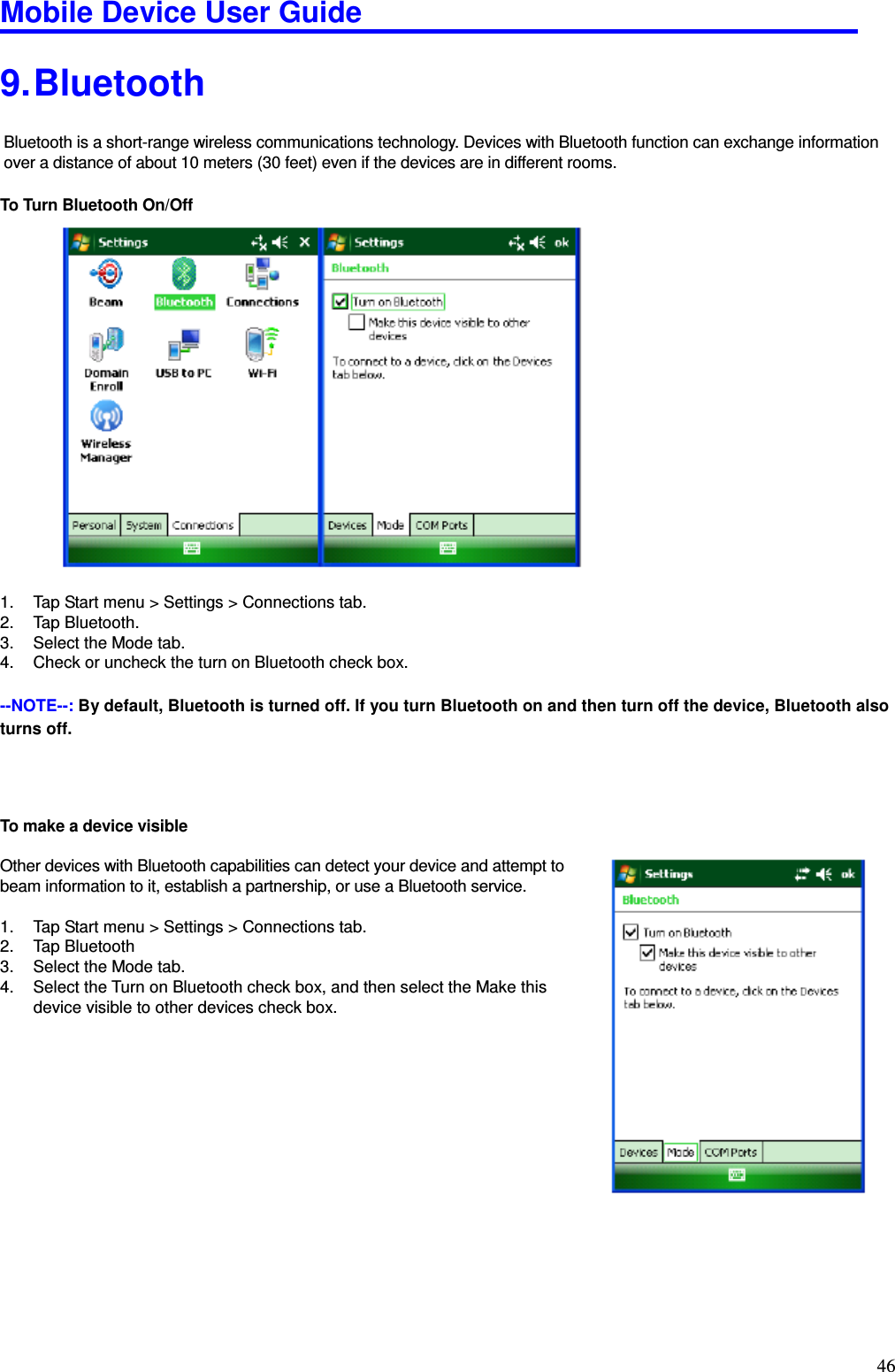 Mobile Device User Guide                                                                                                                                                                                                                                                                                                                                                                                                                                                                                                                                         46 9. Bluetooth Bluetooth is a short-range wireless communications technology. Devices with Bluetooth function can exchange information over a distance of about 10 meters (30 feet) even if the devices are in different rooms.    To Turn Bluetooth On/Off                 1.  Tap Start menu &gt; Settings &gt; Connections tab.   2.  Tap Bluetooth.   3.  Select the Mode tab.   4.  Check or uncheck the turn on Bluetooth check box.    --NOTE--: By default, Bluetooth is turned off. If you turn Bluetooth on and then turn off the device, Bluetooth also turns off.       To make a device visible    Other devices with Bluetooth capabilities can detect your device and attempt to   beam information to it, establish a partnership, or use a Bluetooth service.    1.  Tap Start menu &gt; Settings &gt; Connections tab.   2.  Tap Bluetooth   3.  Select the Mode tab.   4.  Select the Turn on Bluetooth check box, and then select the Make this   device visible to other devices check box.               