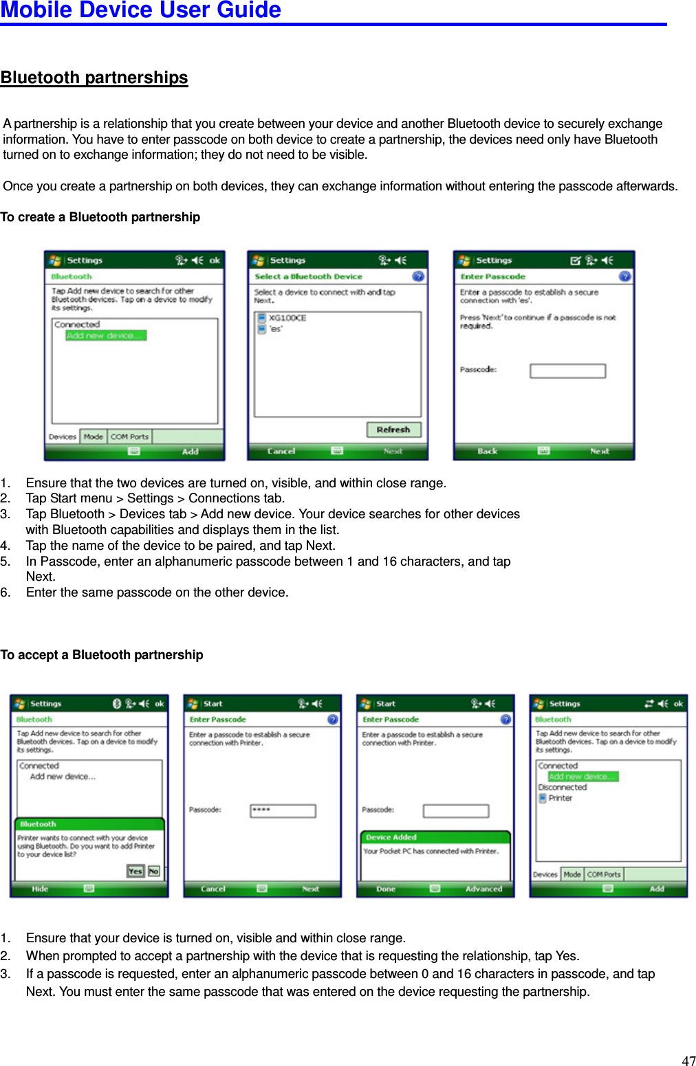 Mobile Device User Guide                                                                                                                                                                                                                                                                                                                                                                                                                                                                                                                                         47 Bluetooth partnerships A partnership is a relationship that you create between your device and another Bluetooth device to securely exchange information. You have to enter passcode on both device to create a partnership, the devices need only have Bluetooth turned on to exchange information; they do not need to be visible.    Once you create a partnership on both devices, they can exchange information without entering the passcode afterwards.    To create a Bluetooth partnership                 1.  Ensure that the two devices are turned on, visible, and within close range. 2.  Tap Start menu &gt; Settings &gt; Connections tab.   3.  Tap Bluetooth &gt; Devices tab &gt; Add new device. Your device searches for other devices with Bluetooth capabilities and displays them in the list.   4.  Tap the name of the device to be paired, and tap Next.   5.  In Passcode, enter an alphanumeric passcode between 1 and 16 characters, and tap Next. 6.  Enter the same passcode on the other device.    To accept a Bluetooth partnership                  1.  Ensure that your device is turned on, visible and within close range.   2.  When prompted to accept a partnership with the device that is requesting the relationship, tap Yes. 3.  If a passcode is requested, enter an alphanumeric passcode between 0 and 16 characters in passcode, and tap Next. You must enter the same passcode that was entered on the device requesting the partnership.   