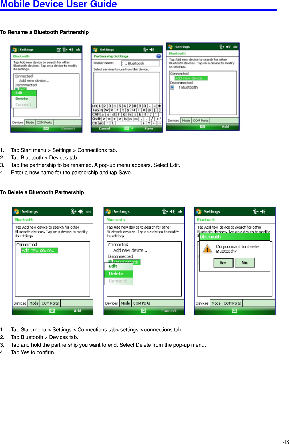 Mobile Device User Guide                                                                                                                                                                                                                                                                                                                                                                                                                                                                                                                                         48   To Rename a Bluetooth Partnership                    1.  Tap Start menu &gt; Settings &gt; Connections tab. 2.  Tap Bluetooth &gt; Devices tab.   3.  Tap the partnership to be renamed. A pop-up menu appears. Select Edit.   4.  Enter a new name for the partnership and tap Save.     To Delete a Bluetooth Partnership                       1.  Tap Start menu &gt; Settings &gt; Connections tab&gt; settings &gt; connections tab. 2.  Tap Bluetooth &gt; Devices tab.   3.  Tap and hold the partnership you want to end. Select Delete from the pop-up menu. 4.  Tap Yes to confirm.            