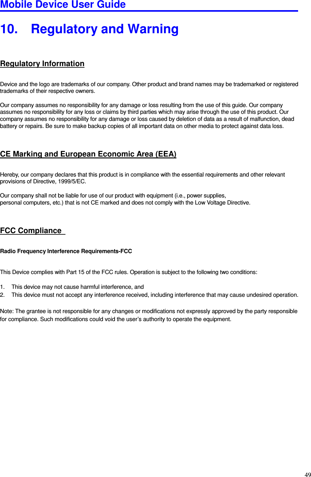 Mobile Device User Guide                                                                                                                                                                                                                                                                                                                                                                                                                                                                                                                                         49 10.  Regulatory and Warning   Regulatory Information Device and the logo are trademarks of our company. Other product and brand names may be trademarked or registered trademarks of their respective owners.    Our company assumes no responsibility for any damage or loss resulting from the use of this guide. Our company assumes no responsibility for any loss or claims by third parties which may arise through the use of this product. Our company assumes no responsibility for any damage or loss caused by deletion of data as a result of malfunction, dead battery or repairs. Be sure to make backup copies of all important data on other media to protect against data loss.  CE Marking and European Economic Area (EEA) Hereby, our company declares that this product is in compliance with the essential requirements and other relevant provisions of Directive, 1999/5/EC.  Our company shall not be liable for use of our product with equipment (i.e., power supplies,   personal computers, etc.) that is not CE marked and does not comply with the Low Voltage Directive.    FCC Compliance   Radio Frequency Interference Requirements-FCC   This Device complies with Part 15 of the FCC rules. Operation is subject to the following two conditions:  1.  This device may not cause harmful interference, and 2.  This device must not accept any interference received, including interference that may cause undesired operation.  Note: The grantee is not responsible for any changes or modifications not expressly approved by the party responsible for compliance. Such modifications could void the user’s authority to operate the equipment.                