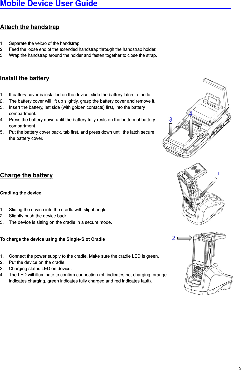 Mobile Device User Guide                                                                                                                                                                                                                                                                                                                                                                                                                                                                                                                                         5Attach the handstrap 1.  Separate the velcro of the handstrap. 2.  Feed the loose end of the extended handstrap through the handstrap holder. 3.  Wrap the handstrap around the holder and fasten together to close the strap.  Install the battery 1.  If battery cover is installed on the device, slide the battery latch to the left. 2.  The battery cover will lift up slightly, grasp the battery cover and remove it. 3.  Insert the battery, left side (with golden contacts) first, into the battery compartment. 4.  Press the battery down until the battery fully rests on the bottom of battery compartment. 5.  Put the battery cover back, tab first, and press down until the latch secure the battery cover. Charge the battery Cradling the device  1.  Sliding the device into the cradle with slight angle. 2.  Slightly push the device back. 3.  The device is sitting on the cradle in a secure mode.  To charge the device using the Single-Slot Cradle    1.  Connect the power supply to the cradle. Make sure the cradle LED is green. 2.  Put the device on the cradle.   3.  Charging status LED on device. 4.  The LED will illuminate to confirm connection (off indicates not charging, orange indicates charging, green indicates fully charged and red indicates fault).         