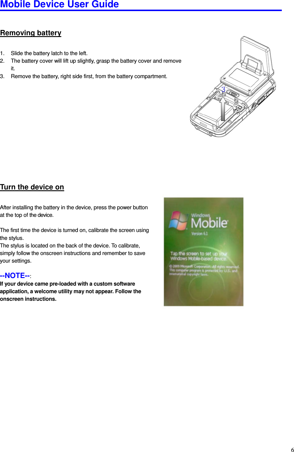 Mobile Device User Guide                                                                                                                                                                                                                                                                                                                                                                                                                                                                                                                                         6Removing battery 1.  Slide the battery latch to the left. 2.  The battery cover will lift up slightly, grasp the battery cover and remove it. 3.  Remove the battery, right side first, from the battery compartment.              Turn the device on After installing the battery in the device, press the power button at the top of the device.    The first time the device is turned on, calibrate the screen using   the stylus.   The stylus is located on the back of the device. To calibrate,   simply follow the onscreen instructions and remember to save   your settings.    --NOTE--:   If your device came pre-loaded with a custom software application, a welcome utility may not appear. Follow the onscreen instructions.   