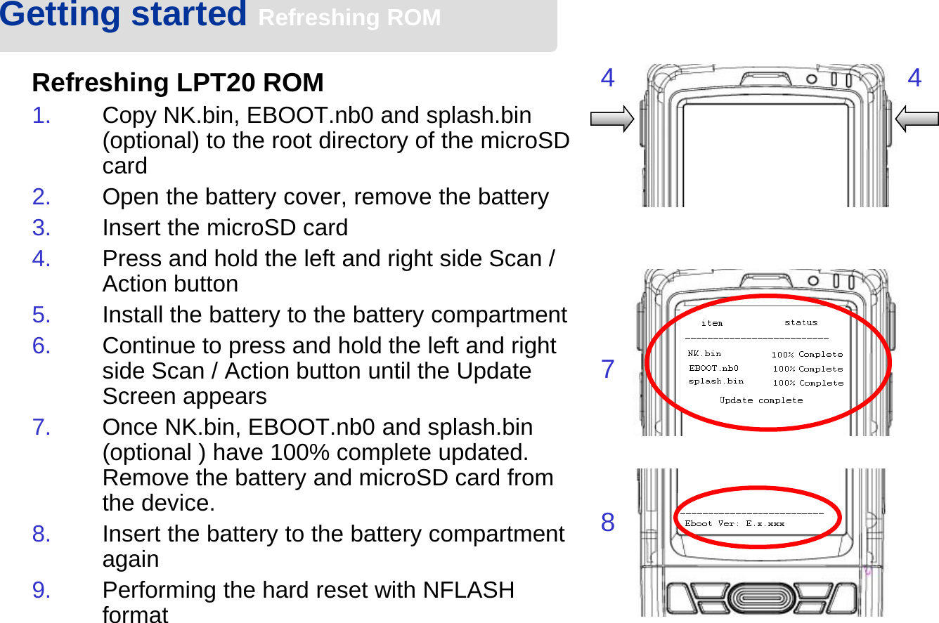 Getting started Refreshing ROMRefreshing LPT20 ROM1. Copy NK.bin, EBOOT.nb0 and splash.bin (optional) to the root directory of the microSD card2. Open the battery cover, remove the battery 3. Insert the microSD card4. Press and hold the left and right side Scan / Action button5. Install the battery to the battery compartment6. Continue to press and hold the left and right side Scan / Action button until the Update Screen appears7. Once NK.bin, EBOOT.nb0 and splash.bin (optional ) have 100% complete updated. Remove the battery and microSD card from the device.8. Insert the battery to the battery compartment again9. Performing the hard reset with NFLASH format4 478