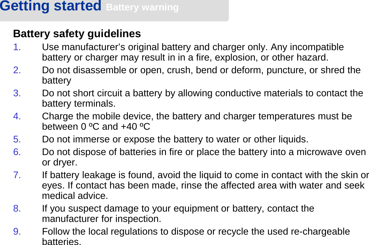 Battery safety guidelines1. Use manufacturer’s original battery and charger only. Any incompatible battery or charger may result in in a fire, explosion, or other hazard.2. Do not disassemble or open, crush, bend or deform, puncture, or shred the battery3. Do not short circuit a battery by allowing conductive materials to contact the battery terminals.4. Charge the mobile device, the battery and charger temperatures must be between 0 ºC and +40 ºC5. Do not immerse or expose the battery to water or other liquids.6. Do not dispose of batteries in fire or place the battery into a microwave oven or dryer.7. If battery leakage is found, avoid the liquid to come in contact with the skin or eyes. If contact has been made, rinse the affected area with water and seek medical advice.8. If you suspect damage to your equipment or battery, contact the manufacturer for inspection.9. Follow the local regulations to dispose or recycle the used re-chargeable batteries.Getting started Battery warning