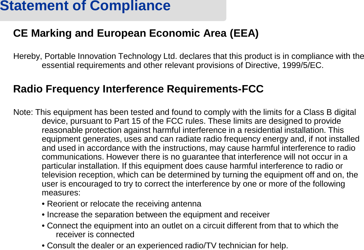 CE Marking and European Economic Area (EEA)Hereby, Portable Innovation Technology Ltd. declares that this product is in compliance with the essential requirements and other relevant provisions of Directive, 1999/5/EC.Radio Frequency Interference Requirements-FCCNote: This equipment has been tested and found to comply with the limits for a Class B digital device, pursuant to Part 15 of the FCC rules. These limits are designed to provide reasonable protection against harmful interference in a residential installation. This equipment generates, uses and can radiate radio frequency energy and, if not installed and used in accordance with the instructions, may cause harmful interference to radio communications. However there is no guarantee that interference will not occur in a particular installation. If this equipment does cause harmful interference to radio or television reception, which can be determined by turning the equipment off and on, the user is encouraged to try to correct the interference by one or more of the following measures:• Reorient or relocate the receiving antenna• Increase the separation between the equipment and receiver• Connect the equipment into an outlet on a circuit different from that to which the receiver is connected• Consult the dealer or an experienced radio/TV technician for help.Statement of Compliance