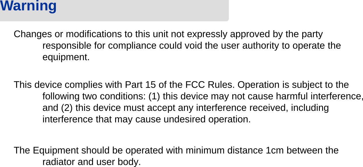 Changes or modifications to this unit not expressly approved by the party responsible for compliance could void the user authority to operate the equipment. This device complies with Part 15 of the FCC Rules. Operation is subject to the following two conditions: (1) this device may not cause harmful interference, and (2) this device must accept any interference received, including interference that may cause undesired operation.The Equipment should be operated with minimum distance 1cm between the radiator and user body.Warning