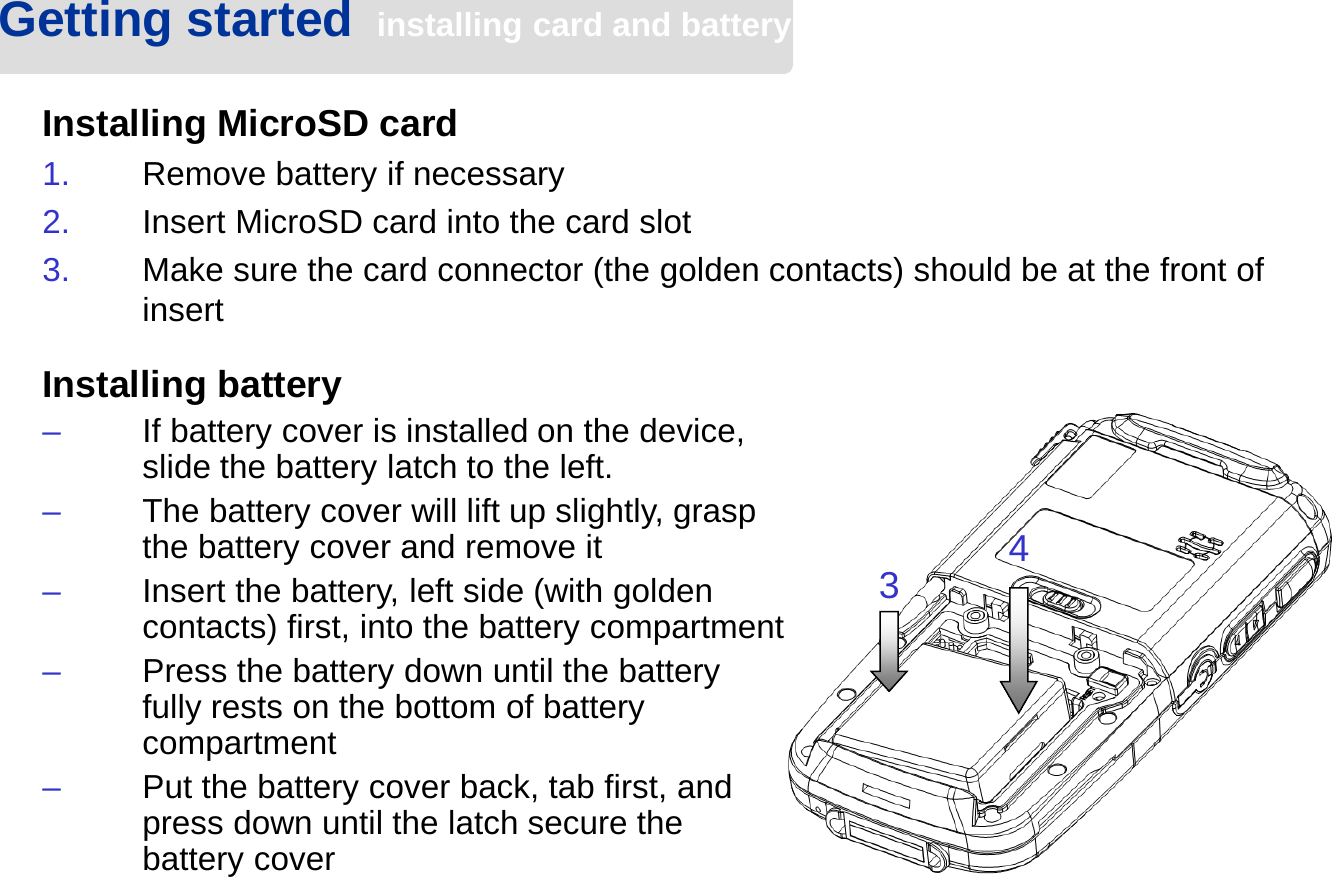 Getting started  installing card and batteryInstalling MicroSD card1. Remove battery if necessary2. Insert MicroSD card into the card slot3. Make sure the card connector (the golden contacts) should be at the front of insert34Installing battery–If battery cover is installed on the device, slide the battery latch to the left.–The battery cover will lift up slightly, grasp the battery cover and remove it–Insert the battery, left side (with golden contacts) first, into the battery compartment–Press the battery down until the battery fully rests on the bottom of battery compartment–Put the battery cover back, tab first, and press down until the latch secure the battery cover