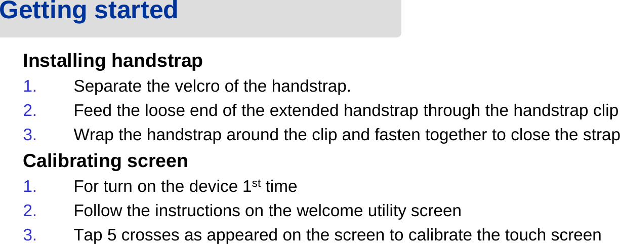 Installing handstrap1. Separate the velcro of the handstrap.2. Feed the loose end of the extended handstrap through the handstrap clip3. Wrap the handstrap around the clip and fasten together to close the strapCalibrating screen1. For turn on the device 1st time 2. Follow the instructions on the welcome utility screen3. Tap 5 crosses as appeared on the screen to calibrate the touch screenGetting started 