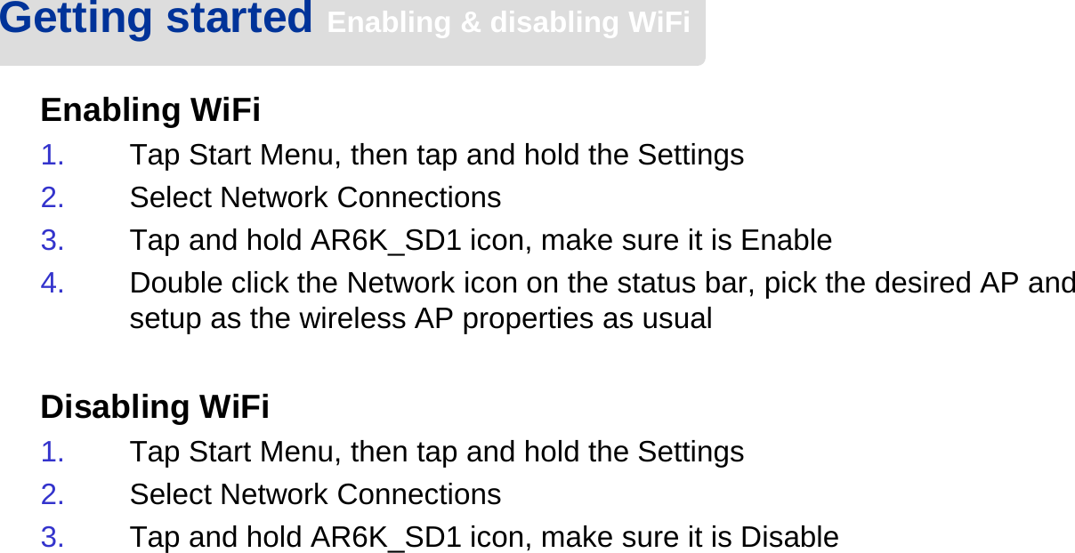 Enabling WiFi1. Tap Start Menu, then tap and hold the Settings2. Select Network Connections3. Tap and hold AR6K_SD1 icon, make sure it is Enable4. Double click the Network icon on the status bar, pick the desired AP and setup as the wireless AP properties as usualDisabling WiFi1. Tap Start Menu, then tap and hold the Settings2. Select Network Connections3. Tap and hold AR6K_SD1 icon, make sure it is DisableGetting started Enabling &amp; disabling WiFi