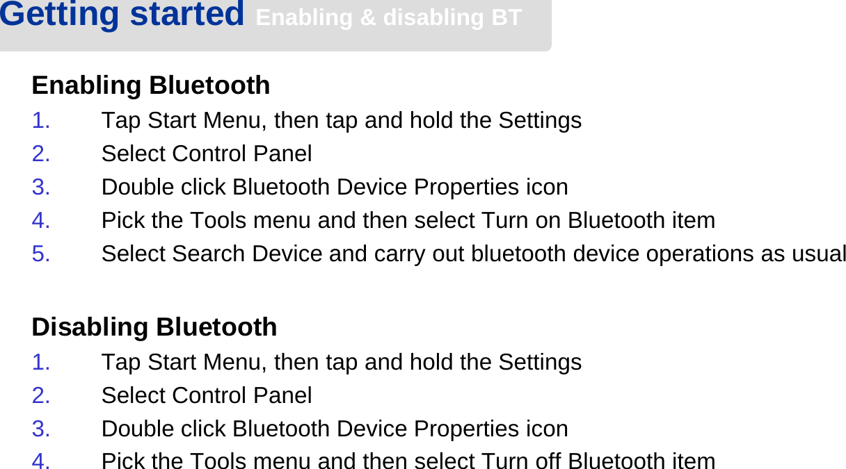 Enabling Bluetooth1. Tap Start Menu, then tap and hold the Settings2. Select Control Panel3. Double click Bluetooth Device Properties icon4. Pick the Tools menu and then select Turn on Bluetooth item5. Select Search Device and carry out bluetooth device operations as usualDisabling Bluetooth1. Tap Start Menu, then tap and hold the Settings2. Select Control Panel3. Double click Bluetooth Device Properties icon4. Pick the Tools menu and then select Turn off Bluetooth itemGetting started Enabling &amp; disabling BT