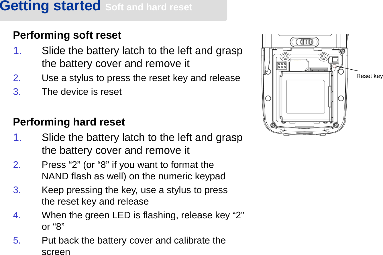 Performing soft reset1. Slide the battery latch to the left and grasp the battery cover and remove it2. Use a stylus to press the reset key and release3. The device is resetPerforming hard reset1. Slide the battery latch to the left and grasp the battery cover and remove it2. Press “2” (or “8” if you want to format the NAND flash as well) on the numeric keypad3. Keep pressing the key, use a stylus to press the reset key and release4. When the green LED is flashing, release key “2” or “8”5. Put back the battery cover and calibrate the screenGetting started Soft and hard resetReset key