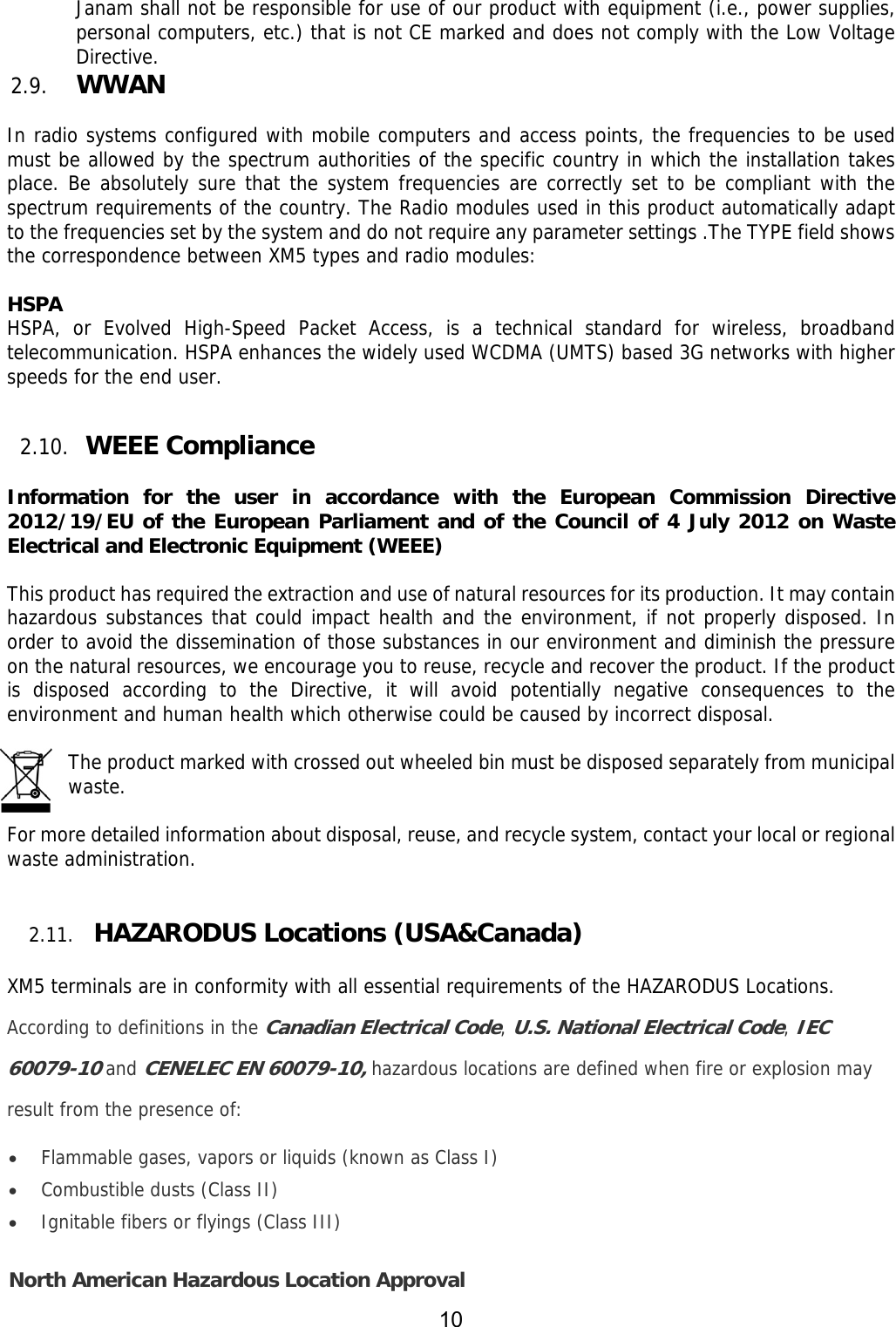 10  Janam shall not be responsible for use of our product with equipment (i.e., power supplies, personal computers, etc.) that is not CE marked and does not comply with the Low Voltage Directive.  2.9. WWAN   In radio systems configured with mobile computers and access points, the frequencies to be used must be allowed by the spectrum authorities of the specific country in which the installation takes place. Be absolutely sure that the system frequencies are correctly set to be compliant with the spectrum requirements of the country. The Radio modules used in this product automatically adapt to the frequencies set by the system and do not require any parameter settings .The TYPE field shows the correspondence between XM5 types and radio modules:  HSPA HSPA, or Evolved High-Speed Packet Access, is a technical standard for wireless, broadband telecommunication. HSPA enhances the widely used WCDMA (UMTS) based 3G networks with higher speeds for the end user.   2.10. WEEE Compliance   Information for the user in accordance with the European Commission Directive 2012/19/EU of the European Parliament and of the Council of 4 July 2012 on Waste Electrical and Electronic Equipment (WEEE)  This product has required the extraction and use of natural resources for its production. It may contain hazardous substances that could impact health and the environment, if not properly disposed. In order to avoid the dissemination of those substances in our environment and diminish the pressure on the natural resources, we encourage you to reuse, recycle and recover the product. If the product is disposed according to the Directive, it will avoid potentially negative consequences to the environment and human health which otherwise could be caused by incorrect disposal.  The product marked with crossed out wheeled bin must be disposed separately from municipal waste.   For more detailed information about disposal, reuse, and recycle system, contact your local or regional waste administration.   2.11.  HAZARODUS Locations (USA&amp;Canada)  XM5 terminals are in conformity with all essential requirements of the HAZARODUS Locations. According to definitions in the Canadian Electrical Code, U.S. National Electrical Code, IEC 60079-10 and CENELEC EN 60079-10, hazardous locations are defined when fire or explosion may result from the presence of:  Flammable gases, vapors or liquids (known as Class I)  Combustible dusts (Class II)  Ignitable fibers or flyings (Class III) North American Hazardous Location Approval 