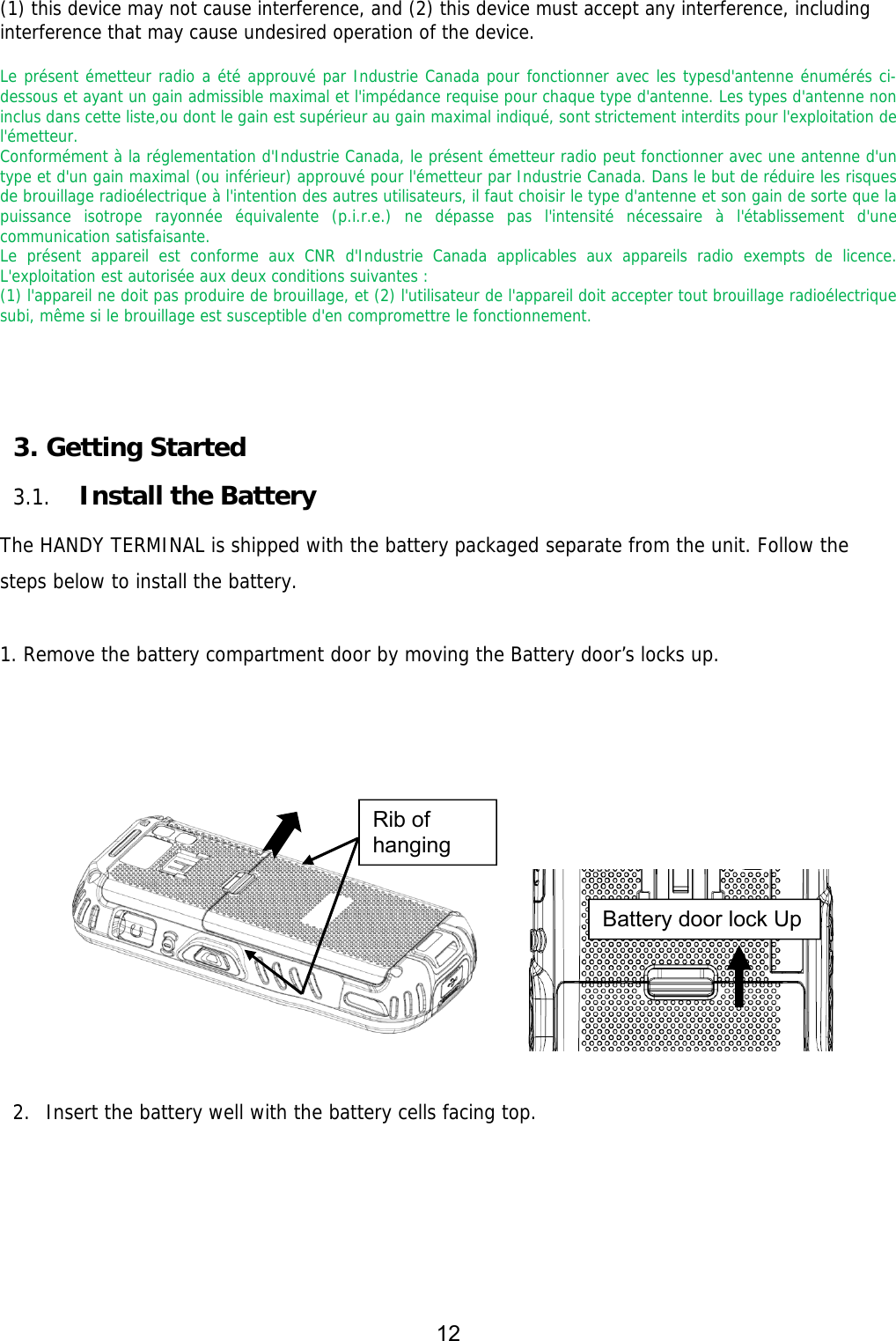 12  (1) this device may not cause interference, and (2) this device must accept any interference, including interference that may cause undesired operation of the device.   Le présent émetteur radio a été approuvé par Industrie Canada pour fonctionner avec les typesd&apos;antenne énumérés ci-dessous et ayant un gain admissible maximal et l&apos;impédance requise pour chaque type d&apos;antenne. Les types d&apos;antenne non inclus dans cette liste,ou dont le gain est supérieur au gain maximal indiqué, sont strictement interdits pour l&apos;exploitation de l&apos;émetteur.  Conformément à la réglementation d&apos;Industrie Canada, le présent émetteur radio peut fonctionner avec une antenne d&apos;un type et d&apos;un gain maximal (ou inférieur) approuvé pour l&apos;émetteur par Industrie Canada. Dans le but de réduire les risques de brouillage radioélectrique à l&apos;intention des autres utilisateurs, il faut choisir le type d&apos;antenne et son gain de sorte que la puissance isotrope rayonnée équivalente (p.i.r.e.) ne dépasse pas l&apos;intensité nécessaire à l&apos;établissement d&apos;une communication satisfaisante.  Le présent appareil est conforme aux CNR d&apos;Industrie Canada applicables aux appareils radio exempts de licence. L&apos;exploitation est autorisée aux deux conditions suivantes :  (1) l&apos;appareil ne doit pas produire de brouillage, et (2) l&apos;utilisateur de l&apos;appareil doit accepter tout brouillage radioélectrique subi, même si le brouillage est susceptible d&apos;en compromettre le fonctionnement.   3. Getting Started  3.1. Install the Battery  The HANDY TERMINAL is shipped with the battery packaged separate from the unit. Follow the steps below to install the battery.  1. Remove the battery compartment door by moving the Battery door’s locks up.          2. Insert the battery well with the battery cells facing top. Battery door lock Up Rib of hanging 