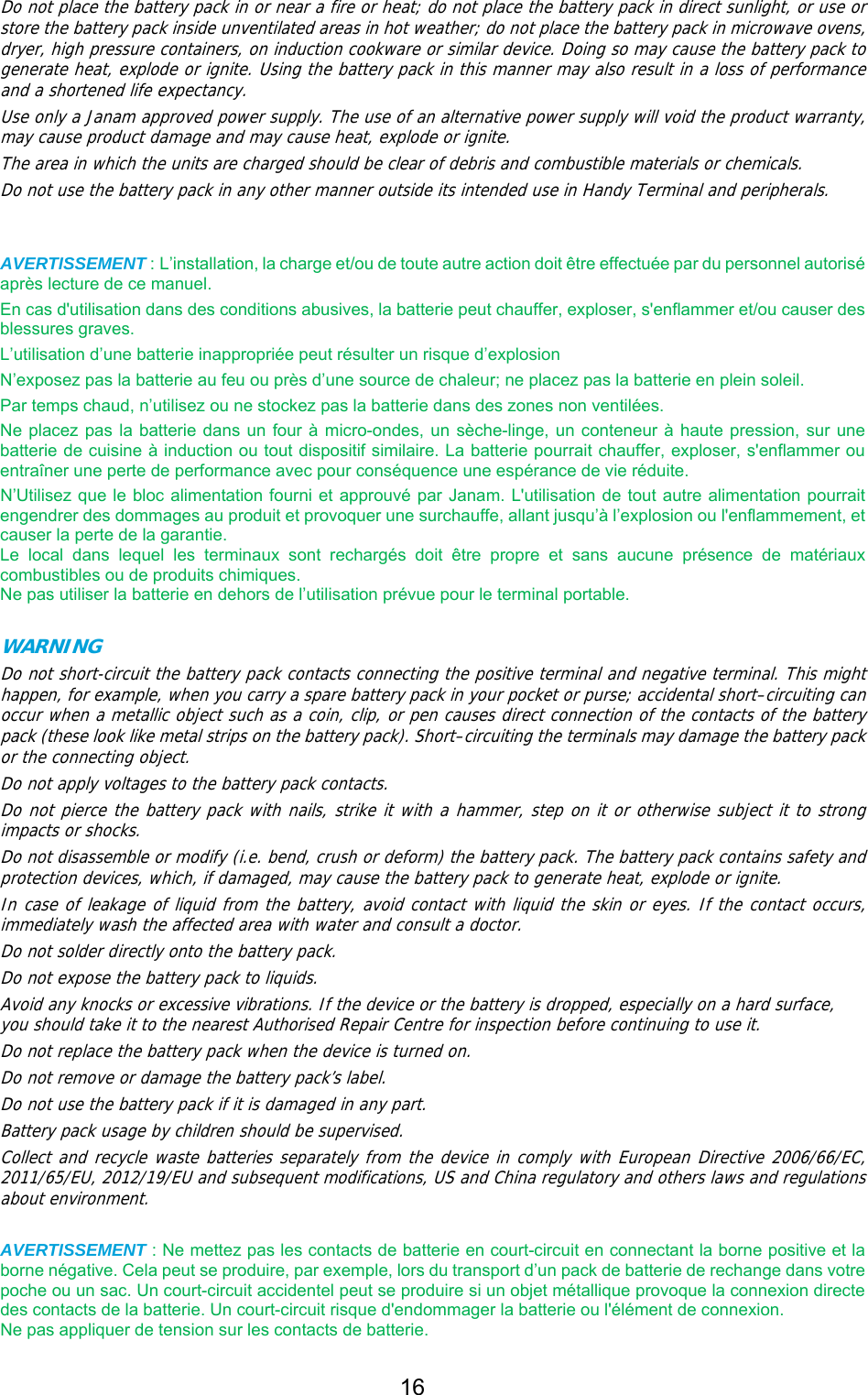 16  Do not place the battery pack in or near a fire or heat; do not place the battery pack in direct sunlight, or use or store the battery pack inside unventilated areas in hot weather; do not place the battery pack in microwave ovens, dryer, high pressure containers, on induction cookware or similar device. Doing so may cause the battery pack to generate heat, explode or ignite. Using the battery pack in this manner may also result in a loss of performance and a shortened life expectancy. Use only a Janam approved power supply. The use of an alternative power supply will void the product warranty, may cause product damage and may cause heat, explode or ignite. The area in which the units are charged should be clear of debris and combustible materials or chemicals. Do not use the battery pack in any other manner outside its intended use in Handy Terminal and peripherals.    AVERTISSEMENT : L’installation, la charge et/ou de toute autre action doit être effectuée par du personnel autorisé après lecture de ce manuel. En cas d&apos;utilisation dans des conditions abusives, la batterie peut chauffer, exploser, s&apos;enflammer et/ou causer des blessures graves. L’utilisation d’une batterie inappropriée peut résulter un risque d’explosion N’exposez pas la batterie au feu ou près d’une source de chaleur; ne placez pas la batterie en plein soleil. Par temps chaud, n’utilisez ou ne stockez pas la batterie dans des zones non ventilées. Ne placez pas la batterie dans un four à micro-ondes, un sèche-linge, un conteneur à haute pression, sur une batterie de cuisine à induction ou tout dispositif similaire. La batterie pourrait chauffer, exploser, s&apos;enflammer ou entraîner une perte de performance avec pour conséquence une espérance de vie réduite.   N’Utilisez que le bloc alimentation fourni et approuvé par Janam. L&apos;utilisation de tout autre alimentation pourrait engendrer des dommages au produit et provoquer une surchauffe, allant jusqu’à l’explosion ou l&apos;enflammement, et causer la perte de la garantie. Le  local  dans  lequel  les  terminaux  sont  rechargés  doit  être  propre  et  sans  aucune  présence  de  matériaux combustibles ou de produits chimiques.   Ne pas utiliser la batterie en dehors de l’utilisation prévue pour le terminal portable.  WARNING     Do not short-circuit the battery pack contacts connecting the positive terminal and negative terminal. This might happen, for example, when you carry a spare battery pack in your pocket or purse; accidental short–circuiting can occur when a metallic object such as a coin, clip, or pen causes direct connection of the contacts of the battery pack (these look like metal strips on the battery pack). Short–circuiting the terminals may damage the battery pack or the connecting object. Do not apply voltages to the battery pack contacts. Do not pierce the battery pack with nails, strike it with a hammer, step on it or otherwise subject it to strong impacts or shocks. Do not disassemble or modify (i.e. bend, crush or deform) the battery pack. The battery pack contains safety and protection devices, which, if damaged, may cause the battery pack to generate heat, explode or ignite. In case of leakage of liquid from the battery, avoid contact with liquid the skin or eyes. If the contact occurs, immediately wash the affected area with water and consult a doctor. Do not solder directly onto the battery pack. Do not expose the battery pack to liquids. Avoid any knocks or excessive vibrations. If the device or the battery is dropped, especially on a hard surface, you should take it to the nearest Authorised Repair Centre for inspection before continuing to use it. Do not replace the battery pack when the device is turned on. Do not remove or damage the battery pack’s label. Do not use the battery pack if it is damaged in any part. Battery pack usage by children should be supervised. Collect and recycle waste batteries separately from the device in comply with European Directive 2006/66/EC, 2011/65/EU, 2012/19/EU and subsequent modifications, US and China regulatory and others laws and regulations about environment.   AVERTISSEMENT : Ne mettez pas les contacts de batterie en court-circuit en connectant la borne positive et la borne négative. Cela peut se produire, par exemple, lors du transport d’un pack de batterie de rechange dans votre poche ou un sac. Un court-circuit accidentel peut se produire si un objet métallique provoque la connexion directe des contacts de la batterie. Un court-circuit risque d&apos;endommager la batterie ou l&apos;élément de connexion.   Ne pas appliquer de tension sur les contacts de batterie. 