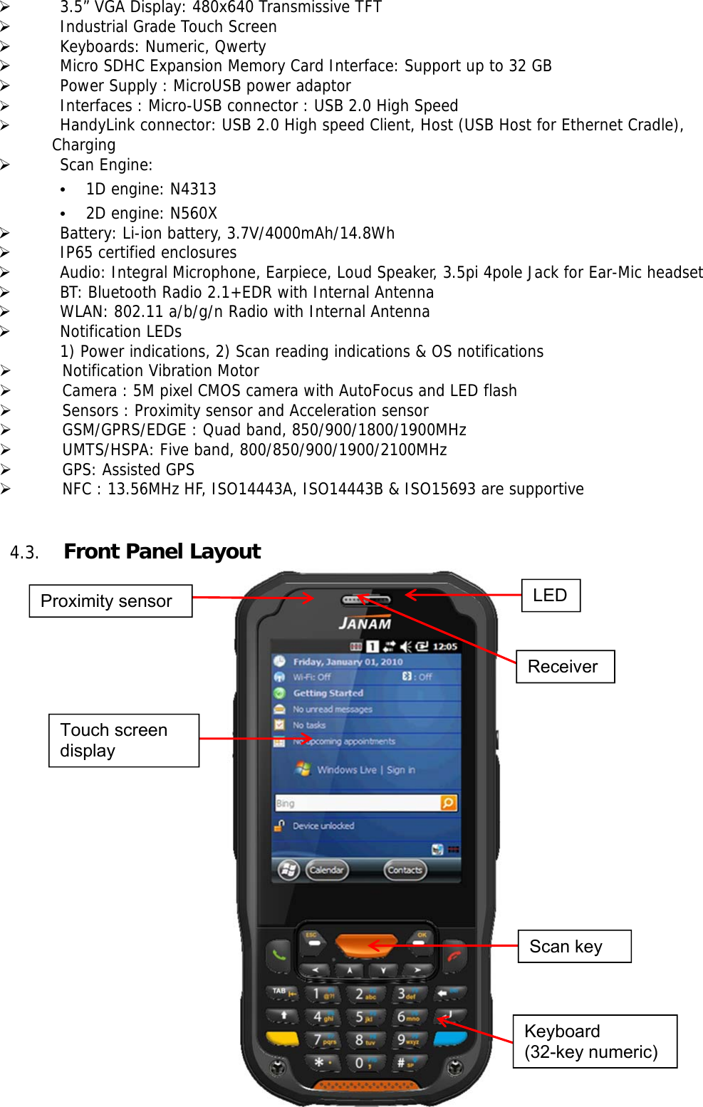 20    3.5” VGA Display: 480x640 Transmissive TFT   Industrial Grade Touch Screen    Keyboards: Numeric, Qwerty   Micro SDHC Expansion Memory Card Interface: Support up to 32 GB   Power Supply : MicroUSB power adaptor   Interfaces : Micro-USB connector : USB 2.0 High Speed    HandyLink connector: USB 2.0 High speed Client, Host (USB Host for Ethernet Cradle),  Charging   Scan Engine: • 1D engine: N4313 • 2D engine: N560X   Battery: Li-ion battery, 3.7V/4000mAh/14.8Wh   IP65 certified enclosures    Audio: Integral Microphone, Earpiece, Loud Speaker, 3.5pi 4pole Jack for Ear-Mic headset   BT: Bluetooth Radio 2.1+EDR with Internal Antenna   WLAN: 802.11 a/b/g/n Radio with Internal Antenna   Notification LEDs 1) Power indications, 2) Scan reading indications &amp; OS notifications  Notification Vibration Motor  Camera : 5M pixel CMOS camera with AutoFocus and LED flash  Sensors : Proximity sensor and Acceleration sensor  GSM/GPRS/EDGE : Quad band, 850/900/1800/1900MHz  UMTS/HSPA: Five band, 800/850/900/1900/2100MHz  GPS: Assisted GPS   NFC : 13.56MHz HF, ISO14443A, ISO14443B &amp; ISO15693 are supportive   4.3. Front Panel Layout                         Touch screen display Proximity sensor Receiver LED Scan key Keyboard (32-key numeric) 