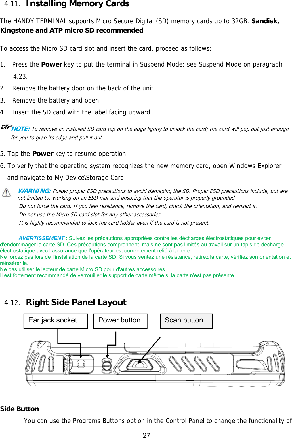 27  4.11. Installing Memory Cards  The HANDY TERMINAL supports Micro Secure Digital (SD) memory cards up to 32GB. Sandisk, Kingstone and ATP micro SD recommended  To access the Micro SD card slot and insert the card, proceed as follows:  1.  Press the Power key to put the terminal in Suspend Mode; see Suspend Mode on paragraph 4.23. 2.  Remove the battery door on the back of the unit. 3.  Remove the battery and open  4.  Insert the SD card with the label facing upward. ☞NOTE: To remove an installed SD card tap on the edge lightly to unlock the card; the card will pop out just enough for you to grab its edge and pull it out.   5. Tap the Power key to resume operation. 6. To verify that the operating system recognizes the new memory card, open Windows Explorer and navigate to My Device\Storage Card. WARNING: Follow proper ESD precautions to avoid damaging the SD. Proper ESD precautions include, but are   not limited to, working on an ESD mat and ensuring that the operator is properly grounded. Do not force the card. If you feel resistance, remove the card, check the orientation, and reinsert it. Do not use the Micro SD card slot for any other accessories. It is highly recommended to lock the card holder even if the card is not present.  AVERTISSEMENT : Suivez les précautions appropriées contre les décharges électrostatiques pour éviter d&apos;endommager la carte SD. Ces précautions comprennent, mais ne sont pas limités au travail sur un tapis de décharge électrostatique avec l’assurance que l&apos;opérateur est correctement relié à la terre.   Ne forcez pas lors de l’installation de la carte SD. Si vous sentez une résistance, retirez la carte, vérifiez son orientation et réinsérer la.   Ne pas utiliser le lecteur de carte Micro SD pour d&apos;autres accessoires.   Il est fortement recommandé de verrouiller le support de carte même si la carte n&apos;est pas présente.   4.12. Right Side Panel Layout       Side Button You can use the Programs Buttons option in the Control Panel to change the functionality of Ear jack socket  Scan button Power button 
