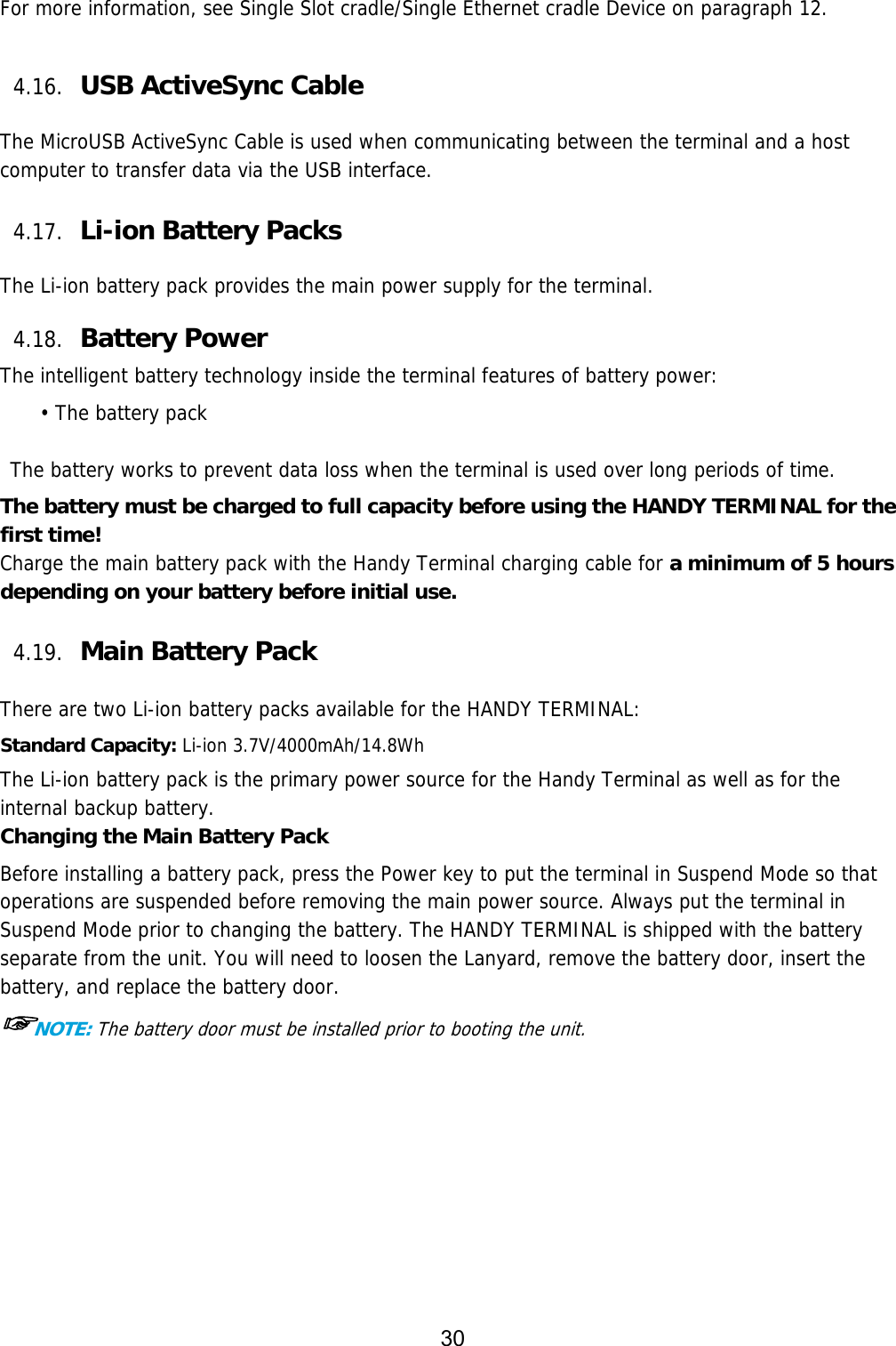 30   For more information, see Single Slot cradle/Single Ethernet cradle Device on paragraph 12.  4.16. USB ActiveSync Cable    The MicroUSB ActiveSync Cable is used when communicating between the terminal and a host computer to transfer data via the USB interface.   4.17. Li-ion Battery Packs    The Li-ion battery pack provides the main power supply for the terminal.    4.18. Battery Power    The intelligent battery technology inside the terminal features of battery power: • The battery pack   The battery works to prevent data loss when the terminal is used over long periods of time. The battery must be charged to full capacity before using the HANDY TERMINAL for the first time! Charge the main battery pack with the Handy Terminal charging cable for a minimum of 5 hours depending on your battery before initial use.  4.19. Main Battery Pack    There are two Li-ion battery packs available for the HANDY TERMINAL: Standard Capacity: Li-ion 3.7V/4000mAh/14.8Wh The Li-ion battery pack is the primary power source for the Handy Terminal as well as for the internal backup battery. Changing the Main Battery Pack Before installing a battery pack, press the Power key to put the terminal in Suspend Mode so that operations are suspended before removing the main power source. Always put the terminal in Suspend Mode prior to changing the battery. The HANDY TERMINAL is shipped with the battery separate from the unit. You will need to loosen the Lanyard, remove the battery door, insert the battery, and replace the battery door.  ☞NOTE: The battery door must be installed prior to booting the unit.  
