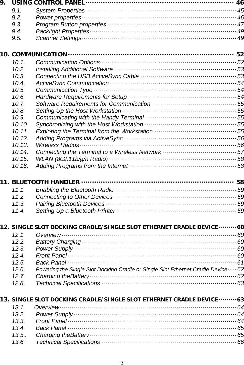 3  9. USING CONTROL PANEL ···································································· 46 9.1. System Properties ··········································································· 45 9.2. Power properties ············································································· 46 9.3. Program Button properties ································································ 47 9.4. Backlight Properties ········································································· 49 9.5. Scanner Settings ············································································· 49 10. COMMUNICATION ············································································  52 10.1. Communication Options ···································································· 52 10.2. Installing Additional Software ····························································· 53 10.3. Connecting the USB ActiveSync Cable ················································ 53 10.4. ActiveSync Communication ······························································· 54 10.5. Communication Type ······································································· 54 10.6. Hardware Requirements for Setup ······················································ 54 10.7. Software Requirements for Communication ·········································· 55 10.8. Setting Up the Host Workstation ························································· 55 10.9. Communicating with the Handy Terminal ·············································· 55 10.10. Synchronizing with the Host Workstation ·············································· 55 10.11. Exploring the Terminal from the Workstation ········································· 55 10.12. Adding Programs via ActiveSync ························································ 56 10.13. Wireless Radios ·············································································· 56 10.14. Connecting the Terminal to a Wireless Network ····································· 57 10.15. WLAN (802.11b/g/n Radio) ································································ 58 10.16. Adding Programs from the Internet ······················································ 58 11. BLUETOOTH HANDLER ······································································ 58 11.1. Enabling the Bluetooth  Radio ····························································· 59 11.2. Connecting to Other Devices ····························································· 59 11.3. Pairing Bluetooth Devices ································································· 59 11.4. Setting Up a Bluetooth Printer ···························································· 59 12. SINGLE SLOT DOCKING CRADLE/SINGLE SLOT ETHERNET CRADLE DEVICE ········· 60 12.1. Overview ······················································································· 60 12.2. Battery Charging ············································································· 60 12.3. Power Supply ················································································· 60 12.4. Front Panel ···················································································· 60 12.5. Back Panel ···················································································· 61 12.6. Powering the Single Slot Docking Cradle or Single Slot Ethernet Cradle Device ····· 62 12.7. Charging theBattery ········································································· 62 12.8. Technical Specifications ··································································· 63 13. SINGLE SLOT DOCKING CRADLE/SINGLE SLOT ETHERNET CRADLE DEVICE ········· 63 13.1.   Overview ························································································ 64 13.2. Power Supply ················································································· 64 13.3. Front Panel ···················································································· 64 13.4. Back Panel ···················································································· 65 13.5.. Charging theBattery ········································································· 65 13.6 Technical Specifications ··································································· 66   