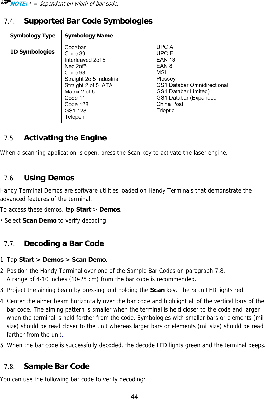 44  ☞NOTE: * = dependent on width of bar code.  7.4. Supported Bar Code Symbologies Symbology Type Symbology Name  1D Symbologies Codabar Code 39 Interleaved 2of 5 Nec 2of5 Code 93 Straight 2of5 Industrial Straight 2 of 5 IATA Matrix 2 of 5 Code 11 Code 128 GS1 128 Telepen UPC A UPC E EAN 13 EAN 8 MSI Plessey GS1 Databar Omnidirectional GS1 Databar Limited) GS1 Databar (Expanded China Post Trioptic   7.5. Activating the Engine  When a scanning application is open, press the Scan key to activate the laser engine.   7.6. Using Demos Handy Terminal Demos are software utilities loaded on Handy Terminals that demonstrate the advanced features of the terminal.  To access these demos, tap Start &gt; Demos. • Select Scan Demo to verify decoding  7.7. Decoding a Bar Code  1. Tap Start &gt; Demos &gt; Scan Demo. 2. Position the Handy Terminal over one of the Sample Bar Codes on paragraph 7.8. A range of 4-10 inches (10-25 cm) from the bar code is recommended. 3. Project the aiming beam by pressing and holding the Scan key. The Scan LED lights red. 4. Center the aimer beam horizontally over the bar code and highlight all of the vertical bars of the bar code. The aiming pattern is smaller when the terminal is held closer to the code and larger when the terminal is held farther from the code. Symbologies with smaller bars or elements (mil size) should be read closer to the unit whereas larger bars or elements (mil size) should be read farther from the unit.  5. When the bar code is successfully decoded, the decode LED lights green and the terminal beeps.    7.8. Sample Bar Code You can use the following bar code to verify decoding: 