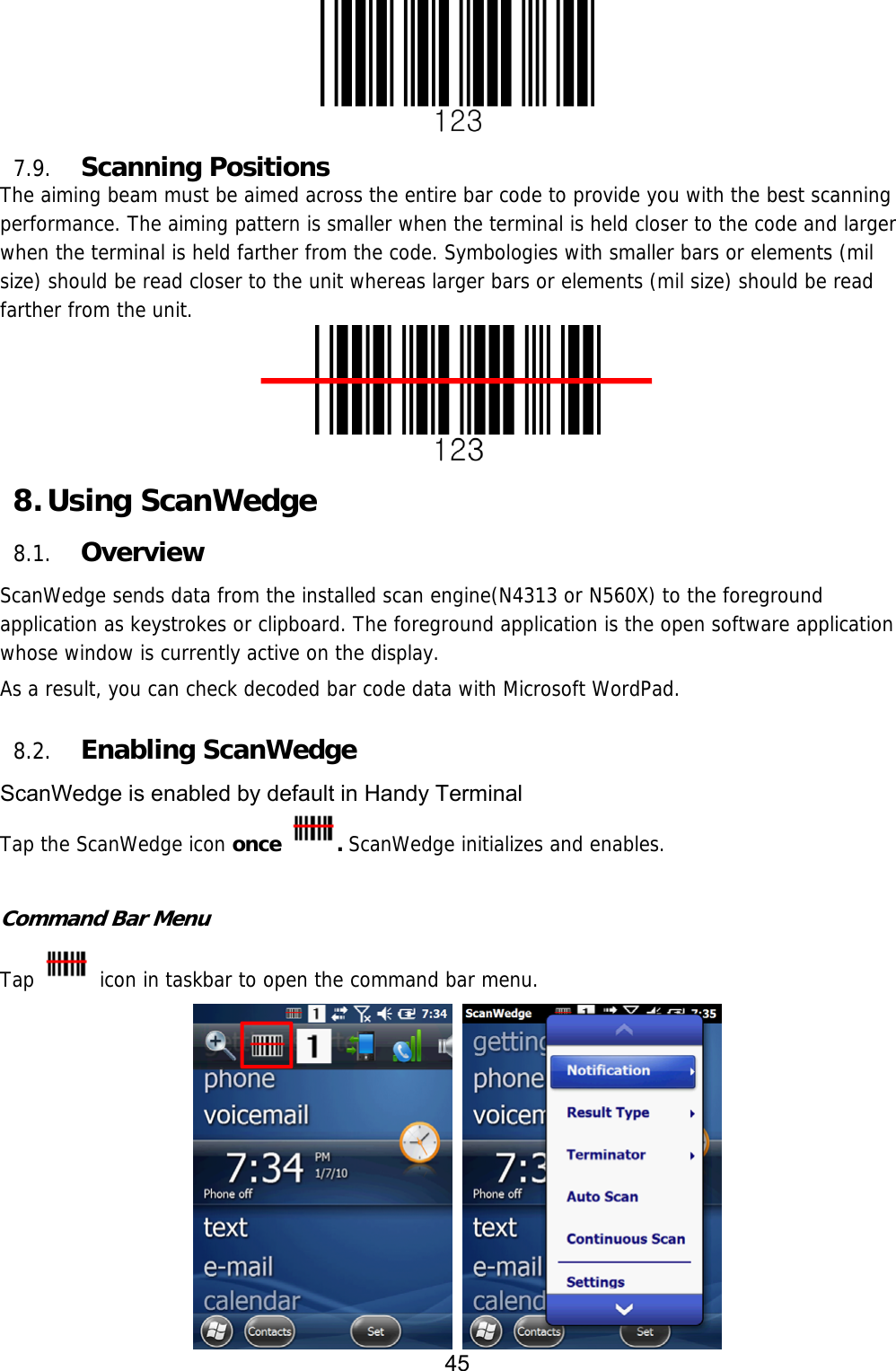 45   7.9. Scanning Positions The aiming beam must be aimed across the entire bar code to provide you with the best scanning performance. The aiming pattern is smaller when the terminal is held closer to the code and larger when the terminal is held farther from the code. Symbologies with smaller bars or elements (mil size) should be read closer to the unit whereas larger bars or elements (mil size) should be read farther from the unit.  8. Using ScanWedge 8.1. Overview ScanWedge sends data from the installed scan engine(N4313 or N560X) to the foreground application as keystrokes or clipboard. The foreground application is the open software application whose window is currently active on the display.  As a result, you can check decoded bar code data with Microsoft WordPad.  8.2. Enabling ScanWedge ScanWedge is enabled by default in Handy Terminal Tap the ScanWedge icon once . ScanWedge initializes and enables.  Command Bar Menu Tap   icon in taskbar to open the command bar menu.   