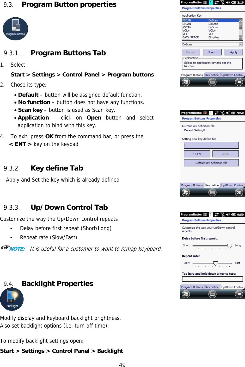 49  9.3. Program Button properties     9.3.1. Program Buttons Tab 1. Select  Start &gt; Settings &gt; Control Panel &gt; Program buttons 2. Chose its type:  Default – button will be assigned default function.  No function – button does not have any functions.  Scan key – button is used as Scan key.  Application – click on Open button and select application to bind with this key.  4.   To exit, press OK from the command bar, or press the  &lt; ENT &gt; key on the keypad   9.3.2. Key define Tab Apply and Set the key which is already defined    9.3.3. Up/Down Control Tab Customize the way the Up/Down control repeats • Delay before first repeat (Short/Long) • Repeat rate (Slow/Fast) ☞NOTE:  It is useful for a customer to want to remap keyboard.    9.4. Backlight Properties  Modify display and keyboard backlight brightness.  Also set backlight options (i.e. turn off time).  To modify backlight settings open: Start &gt; Settings &gt; Control Panel &gt; Backlight 