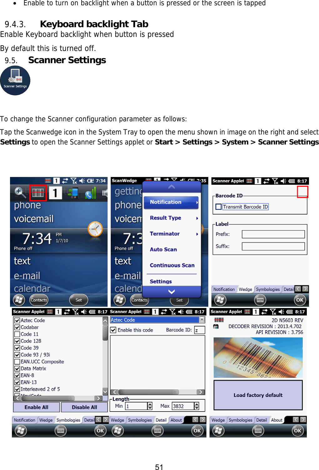 51    Enable to turn on backlight when a button is pressed or the screen is tapped  9.4.3. Keyboard backlight Tab Enable Keyboard backlight when button is pressed By default this is turned off. 9.5. Scanner Settings   To change the Scanner configuration parameter as follows:  Tap the Scanwedge icon in the System Tray to open the menu shown in image on the right and select Settings to open the Scanner Settings applet or Start &gt; Settings &gt; System &gt; Scanner Settings           