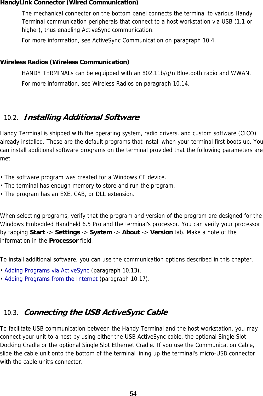 54   HandyLink Connector (Wired Communication) The mechanical connector on the bottom panel connects the terminal to various Handy Terminal communication peripherals that connect to a host workstation via USB (1.1 or higher), thus enabling ActiveSync communication.  For more information, see ActiveSync Communication on paragraph 10.4.  Wireless Radios (Wireless Communication) HANDY TERMINALs can be equipped with an 802.11b/g/n Bluetooth radio and WWAN.   For more information, see Wireless Radios on paragraph 10.14.   10.2. Installing Additional Software  Handy Terminal is shipped with the operating system, radio drivers, and custom software (CICO) already installed. These are the default programs that install when your terminal first boots up. You can install additional software programs on the terminal provided that the following parameters are met:   • The software program was created for a Windows CE device. • The terminal has enough memory to store and run the program. • The program has an EXE, CAB, or DLL extension.  When selecting programs, verify that the program and version of the program are designed for the Windows Embedded Handheld 6.5 Pro and the terminal’s processor. You can verify your processor by tapping Start -&gt; Settings -&gt; System -&gt; About -&gt; Version tab. Make a note of the information in the Processor field.   To install additional software, you can use the communication options described in this chapter. • Adding Programs via ActiveSync (paragraph 10.13). • Adding Programs from the Internet (paragraph 10.17).   10.3. Connecting the USB ActiveSync Cable  To facilitate USB communication between the Handy Terminal and the host workstation, you may connect your unit to a host by using either the USB ActiveSync cable, the optional Single Slot Docking Cradle or the optional Single Slot Ethernet Cradle. If you use the Communication Cable, slide the cable unit onto the bottom of the terminal lining up the terminal’s micro-USB connector with the cable unit’s connector.  