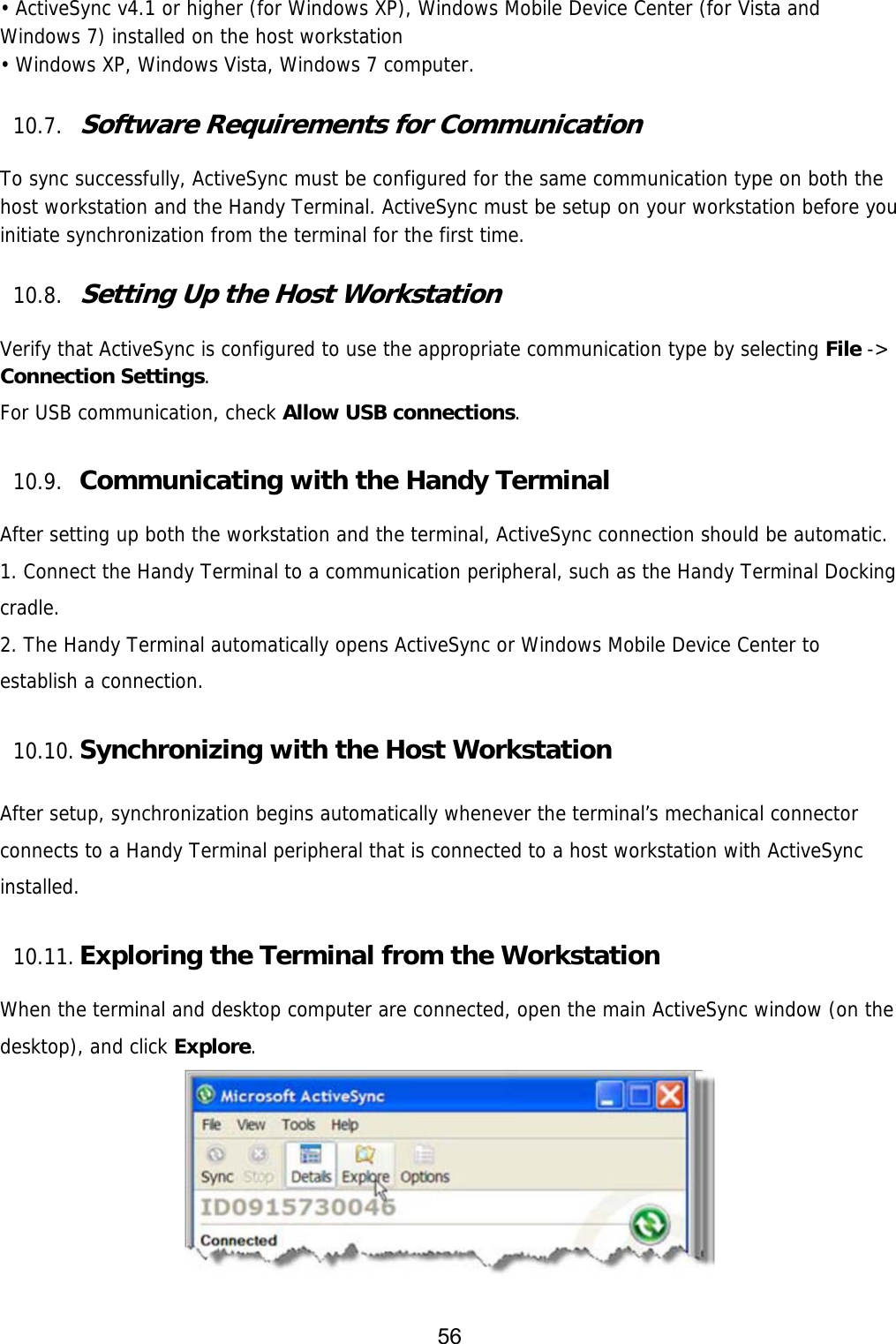 56  • ActiveSync v4.1 or higher (for Windows XP), Windows Mobile Device Center (for Vista and Windows 7) installed on the host workstation • Windows XP, Windows Vista, Windows 7 computer.  10.7. Software Requirements for Communication  To sync successfully, ActiveSync must be configured for the same communication type on both the host workstation and the Handy Terminal. ActiveSync must be setup on your workstation before you initiate synchronization from the terminal for the first time.  10.8. Setting Up the Host Workstation  Verify that ActiveSync is configured to use the appropriate communication type by selecting File -&gt; Connection Settings.  For USB communication, check Allow USB connections.  10.9. Communicating with the Handy Terminal  After setting up both the workstation and the terminal, ActiveSync connection should be automatic. 1. Connect the Handy Terminal to a communication peripheral, such as the Handy Terminal Docking cradle. 2. The Handy Terminal automatically opens ActiveSync or Windows Mobile Device Center to establish a connection.  10.10. Synchronizing with the Host Workstation   After setup, synchronization begins automatically whenever the terminal’s mechanical connector connects to a Handy Terminal peripheral that is connected to a host workstation with ActiveSync installed.  10.11. Exploring the Terminal from the Workstation  When the terminal and desktop computer are connected, open the main ActiveSync window (on the desktop), and click Explore.   