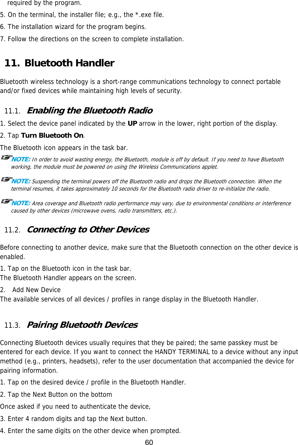 60  required by the program.  5. On the terminal, the installer file; e.g., the *.exe file. 6. The installation wizard for the program begins. 7. Follow the directions on the screen to complete installation.  11. Bluetooth Handler  Bluetooth wireless technology is a short-range communications technology to connect portable and/or fixed devices while maintaining high levels of security.  11.1. Enabling the Bluetooth Radio  1. Select the device panel indicated by the UP arrow in the lower, right portion of the display. 2. Tap Turn Bluetooth On. The Bluetooth icon appears in the task bar. ☞NOTE: In order to avoid wasting energy, the Bluetooth, module is off by default. If you need to have Bluetooth working, the module must be powered on using the Wireless Communications applet.  ☞NOTE: Suspending the terminal powers off the Bluetooth radio and drops the Bluetooth connection. When the terminal resumes, it takes approximately 10 seconds for the Bluetooth radio driver to re-initialize the radio.  ☞NOTE: Area coverage and Bluetooth radio performance may vary, due to environmental conditions or interference caused by other devices (microwave ovens, radio transmitters, etc.).  11.2. Connecting to Other Devices  Before connecting to another device, make sure that the Bluetooth connection on the other device is enabled.  1. Tap on the Bluetooth icon in the task bar. The Bluetooth Handler appears on the screen. 2.  Add New Device The available services of all devices / profiles in range display in the Bluetooth Handler.  11.3. Pairing Bluetooth Devices  Connecting Bluetooth devices usually requires that they be paired; the same passkey must be entered for each device. If you want to connect the HANDY TERMINAL to a device without any input method (e.g., printers, headsets), refer to the user documentation that accompanied the device for pairing information.  1. Tap on the desired device / profile in the Bluetooth Handler. 2. Tap the Next Button on the bottom Once asked if you need to authenticate the device, 3. Enter 4 random digits and tap the Next button. 4. Enter the same digits on the other device when prompted. 