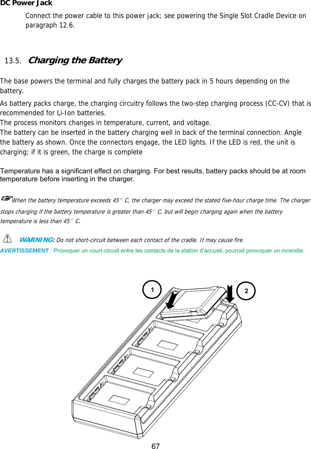 67   DC Power Jack Connect the power cable to this power jack; see powering the Single Slot Cradle Device on paragraph 12.6.    13.5. Charging the Battery   The base powers the terminal and fully charges the battery pack in 5 hours depending on the battery.  As battery packs charge, the charging circuitry follows the two-step charging process (CC-CV) that is recommended for Li-Ion batteries. The process monitors changes in temperature, current, and voltage. The battery can be inserted in the battery charging well in back of the terminal connection. Angle the battery as shown. Once the connectors engage, the LED lights. If the LED is red, the unit is charging; if it is green, the charge is complete  Temperature has a significant effect on charging. For best results, battery packs should be at room temperature before inserting in the charger.  ☞When the battery temperature exceeds 45°C, the charger may exceed the stated five-hour charge time. The charger stops charging if the battery temperature is greater than 45°C, but will begin charging again when the battery temperature is less than 45°C.  WARNING: Do not short-circuit between each contact of the cradle. It may cause fire. AVERTISSEMENT : Provoquer un court-circuit entre les contacts de la station d’accueil, pourrait provoquer un incendie.    12 