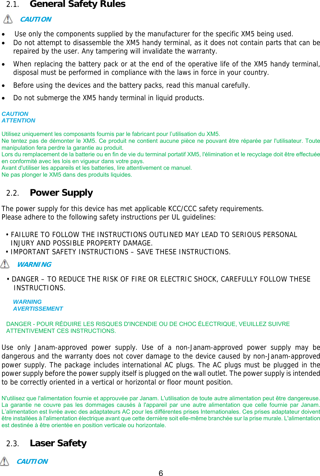 6  2.1. General Safety Rules  CAUTION   Use only the components supplied by the manufacturer for the specific XM5 being used.  Do not attempt to disassemble the XM5 handy terminal, as it does not contain parts that can be repaired by the user. Any tampering will invalidate the warranty.  When replacing the battery pack or at the end of the operative life of the XM5 handy terminal, disposal must be performed in compliance with the laws in force in your country.    Before using the devices and the battery packs, read this manual carefully.  Do not submerge the XM5 handy terminal in liquid products.  CAUTION ATTENTION  Utilisez uniquement les composants fournis par le fabricant pour l’utilisation du XM5. Ne tentez pas de démonter le XM5. Ce produit ne contient aucune pièce ne pouvant être réparée par l&apos;utilisateur. Toute manipulation fera perdre la garantie au produit. Lors du remplacement de la batterie ou en fin de vie du terminal portatif XM5, l&apos;élimination et le recyclage doit être effectuée en conformité avec les lois en vigueur dans votre pays.     Avant d&apos;utiliser les appareils et les batteries, lire attentivement ce manuel. Ne pas plonger le XM5 dans des produits liquides.  2.2. Power Supply  The power supply for this device has met applicable KCC/CCC safety requirements.  Please adhere to the following safety instructions per UL guidelines:  • FAILURE TO FOLLOW THE INSTRUCTIONS OUTLINED MAY LEAD TO SERIOUS PERSONAL INJURY AND POSSIBLE PROPERTY DAMAGE.  • IMPORTANT SAFETY INSTRUCTIONS – SAVE THESE INSTRUCTIONS. WARNING  • DANGER – TO REDUCE THE RISK OF FIRE OR ELECTRIC SHOCK, CAREFULLY FOLLOW THESE INSTRUCTIONS.   WARNING AVERTISSEMENT  DANGER - POUR RÉDUIRE LES RISQUES D&apos;INCENDIE OU DE CHOC ÉLECTRIQUE, VEUILLEZ SUIVRE   ATTENTIVEMENT CES INSTRUCTIONS.  Use only Janam-approved power supply. Use of a non-Janam-approved power supply may be dangerous and the warranty does not cover damage to the device caused by non-Janam-approved power supply. The package includes international AC plugs. The AC plugs must be plugged in the power supply before the power supply itself is plugged on the wall outlet. The power supply is intended to be correctly oriented in a vertical or horizontal or floor mount position.   N&apos;utilisez que l&apos;alimentation fournie et approuvée par Janam. L&apos;utilisation de toute autre alimentation peut être dangereuse. La  garantie  ne  couvre  pas  les  dommages  causés  à  l&apos;appareil  par  une  autre  alimentation  que  celle  fournie  par  Janam. L’alimentation est livrée avec des adaptateurs AC pour les différentes prises Internationales. Ces prises adaptateur doivent être installées à l&apos;alimentation électrique avant que cette dernière soit elle-même branchée sur la prise murale. L&apos;alimentation est destinée à être orientée en position verticale ou horizontale.  2.3. Laser Safety  CAUTION 