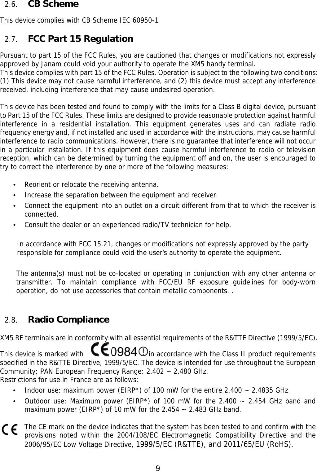 9  2.6. CB Scheme    This device complies with CB Scheme IEC 60950-1                                                                                                     2.7. FCC Part 15 Regulation  Pursuant to part 15 of the FCC Rules, you are cautioned that changes or modifications not expressly approved by Janam could void your authority to operate the XM5 handy terminal.  This device complies with part 15 of the FCC Rules. Operation is subject to the following two conditions: (1) This device may not cause harmful interference, and (2) this device must accept any interference received, including interference that may cause undesired operation.  This device has been tested and found to comply with the limits for a Class B digital device, pursuant to Part 15 of the FCC Rules. These limits are designed to provide reasonable protection against harmful interference in a residential installation. This equipment generates uses and can radiate radio frequency energy and, if not installed and used in accordance with the instructions, may cause harmful interference to radio communications. However, there is no guarantee that interference will not occur in a particular installation. If this equipment does cause harmful interference to radio or television reception, which can be determined by turning the equipment off and on, the user is encouraged to try to correct the interference by one or more of the following measures:  • Reorient or relocate the receiving antenna. • Increase the separation between the equipment and receiver. • Connect the equipment into an outlet on a circuit different from that to which the receiver is connected. • Consult the dealer or an experienced radio/TV technician for help.  In accordance with FCC 15.21, changes or modifications not expressly approved by the party responsible for compliance could void the user‘s authority to operate the equipment.  The antenna(s) must not be co-located or operating in conjunction with any other antenna or transmitter. To maintain compliance with FCC/EU RF exposure guidelines for body-worn operation, do not use accessories that contain metallic components. .    2.8. Radio Compliance    XM5 RF terminals are in conformity with all essential requirements of the R&amp;TTE Directive (1999/5/EC).   This device is marked with   in accordance with the Class II product requirements specified in the R&amp;TTE Directive, 1999/5/EC. The device is intended for use throughout the European Community; PAN European Frequency Range: 2.402 ~ 2.480 GHz. Restrictions for use in France are as follows: • Indoor use: maximum power (EIRP*) of 100 mW for the entire 2.400 ~ 2.4835 GHz  • Outdoor use: Maximum power (EIRP*) of 100 mW for the 2.400 ~ 2.454 GHz band and maximum power (EIRP*) of 10 mW for the 2.454 ~ 2.483 GHz band.   The CE mark on the device indicates that the system has been tested to and confirm with the provisions noted within the 2004/108/EC Electromagnetic Compatibility Directive and the 2006/95/EC Low Voltage Directive, 1999/5/EC (R&amp;TTE), and 2011/65/EU (RoHS). 