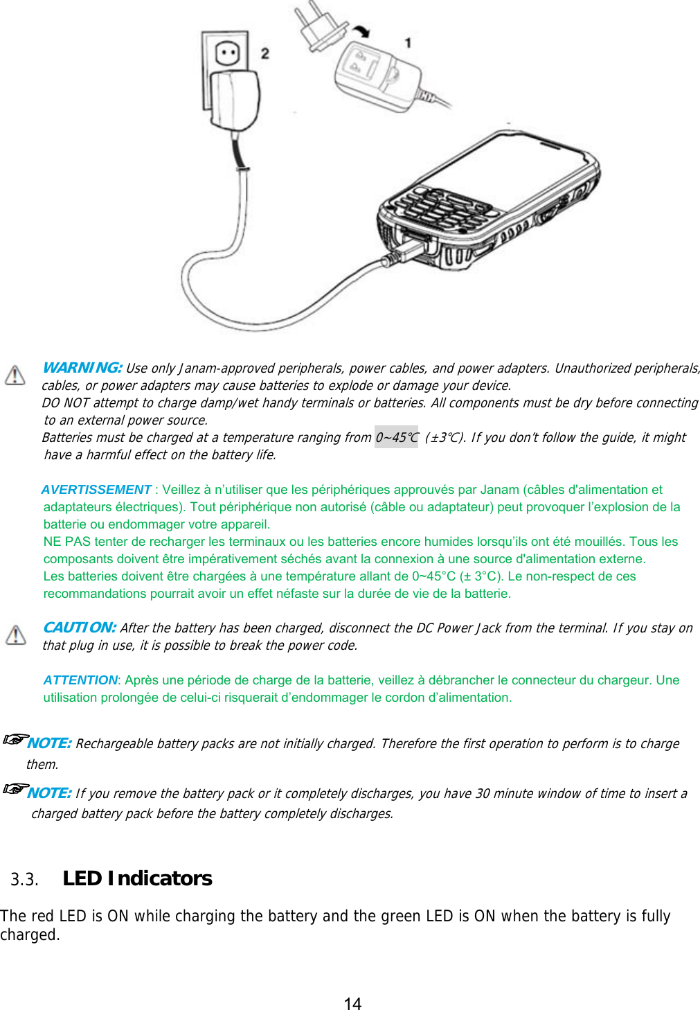 14      WARNING: Use only Janam-approved peripherals, power cables, and power adapters. Unauthorized peripherals, cables, or power adapters may cause batteries to explode or damage your device.  DO NOT attempt to charge damp/wet handy terminals or batteries. All components must be dry before connecting to an external power source.  Batteries must be charged at a temperature ranging from 0~45℃ (±3℃). If you don’t follow the guide, it might have a harmful effect on the battery life.  AVERTISSEMENT : Veillez à n’utiliser que les périphériques approuvés par Janam (câbles d&apos;alimentation et adaptateurs électriques). Tout périphérique non autorisé (câble ou adaptateur) peut provoquer l’explosion de la batterie ou endommager votre appareil.   NE PAS tenter de recharger les terminaux ou les batteries encore humides lorsqu’ils ont été mouillés. Tous les composants doivent être impérativement séchés avant la connexion à une source d&apos;alimentation externe.   Les batteries doivent être chargées à une température allant de 0~45°C (± 3°C). Le non-respect de ces recommandations pourrait avoir un effet néfaste sur la durée de vie de la batterie.  CAUTION: After the battery has been charged, disconnect the DC Power Jack from the terminal. If you stay on that plug in use, it is possible to break the power code.  ATTENTION: Après une période de charge de la batterie, veillez à débrancher le connecteur du chargeur. Une utilisation prolongée de celui-ci risquerait d’endommager le cordon d’alimentation.      ☞NOTE: Rechargeable battery packs are not initially charged. Therefore the first operation to perform is to charge them.  ☞NOTE: If you remove the battery pack or it completely discharges, you have 30 minute window of time to insert a charged battery pack before the battery completely discharges.    3.3. LED Indicators  The red LED is ON while charging the battery and the green LED is ON when the battery is fully charged.   