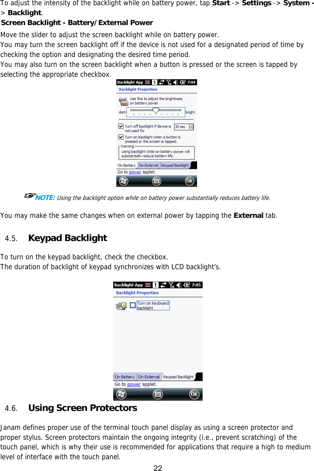 22  To adjust the intensity of the backlight while on battery power, tap Start -&gt; Settings -&gt; System -&gt; Backlight. Screen Backlight - Battery/External Power  Move the slider to adjust the screen backlight while on battery power.  You may turn the screen backlight off if the device is not used for a designated period of time by checking the option and designating the desired time period. You may also turn on the screen backlight when a button is pressed or the screen is tapped by selecting the appropriate checkbox.   ☞NOTE: Using the backlight option while on battery power substantially reduces battery life.  You may make the same changes when on external power by tapping the External tab.   4.5. Keypad Backlight  To turn on the keypad backlight, check the checkbox. The duration of backlight of keypad synchronizes with LCD backlight’s.   4.6. Using Screen Protectors  Janam defines proper use of the terminal touch panel display as using a screen protector and proper stylus. Screen protectors maintain the ongoing integrity (i.e., prevent scratching) of the touch panel, which is why their use is recommended for applications that require a high to medium level of interface with the touch panel.  