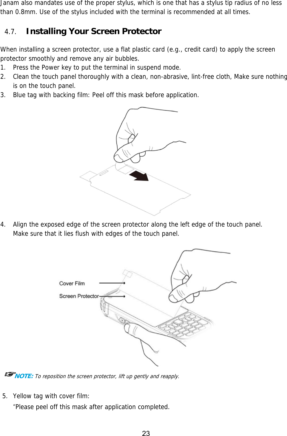 23  Janam also mandates use of the proper stylus, which is one that has a stylus tip radius of no less than 0.8mm. Use of the stylus included with the terminal is recommended at all times.  4.7. Installing Your Screen Protector  When installing a screen protector, use a flat plastic card (e.g., credit card) to apply the screen protector smoothly and remove any air bubbles.   1. Press the Power key to put the terminal in suspend mode.  2. Clean the touch panel thoroughly with a clean, non-abrasive, lint-free cloth, Make sure nothing is on the touch panel.  3. Blue tag with backing film: Peel off this mask before application.   4. Align the exposed edge of the screen protector along the left edge of the touch panel.  Make sure that it lies flush with edges of the touch panel.     ☞NOTE: To reposition the screen protector, lift up gently and reapply.  5. Yellow tag with cover film:  “Please peel off this mask after application completed. 