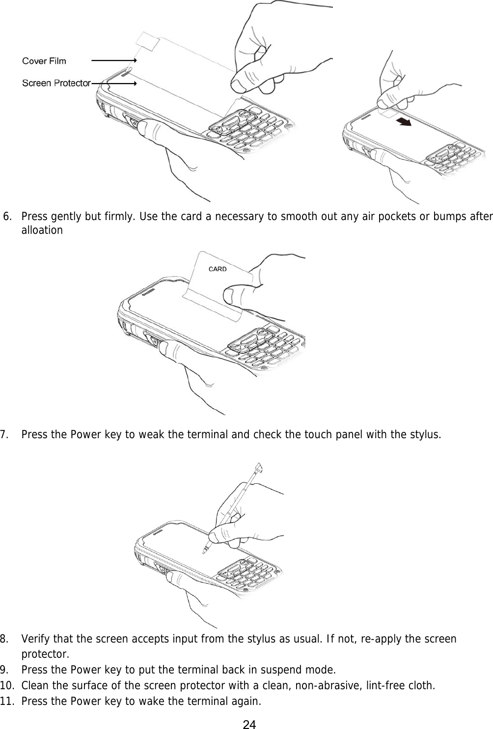 24   6. Press gently but firmly. Use the card a necessary to smooth out any air pockets or bumps after alloation                7. Press the Power key to weak the terminal and check the touch panel with the stylus.                          8. Verify that the screen accepts input from the stylus as usual. If not, re-apply the screen protector.  9. Press the Power key to put the terminal back in suspend mode.  10. Clean the surface of the screen protector with a clean, non-abrasive, lint-free cloth.  11. Press the Power key to wake the terminal again. 