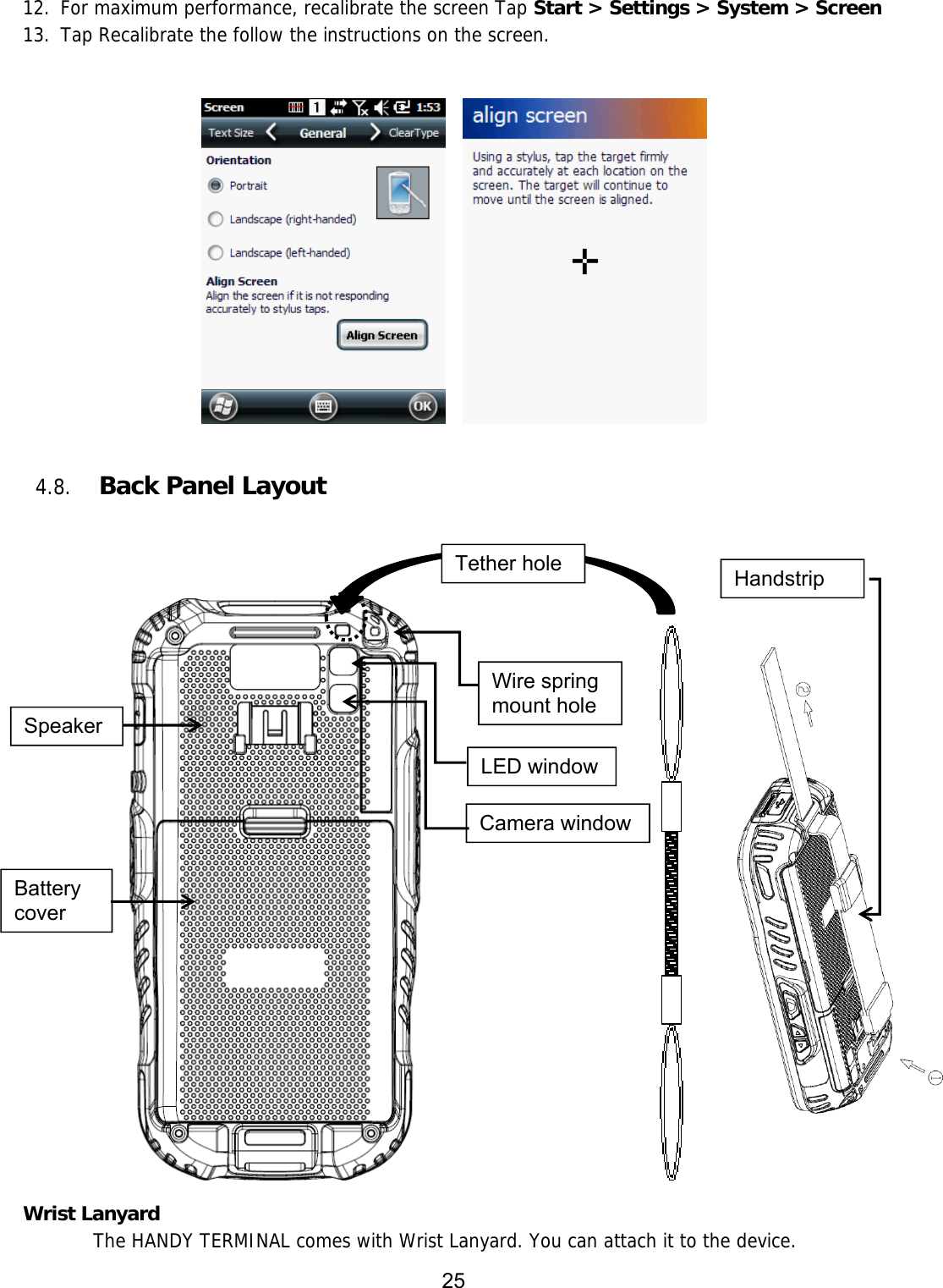 25  12. For maximum performance, recalibrate the screen Tap Start &gt; Settings &gt; System &gt; Screen 13. Tap Recalibrate the follow the instructions on the screen.           4.8. Back Panel Layout          Wrist Lanyard   The HANDY TERMINAL comes with Wrist Lanyard. You can attach it to the device.  Battery cover LED window Camera window Speaker Wire spring mount hole Tether hole  Handstrip 