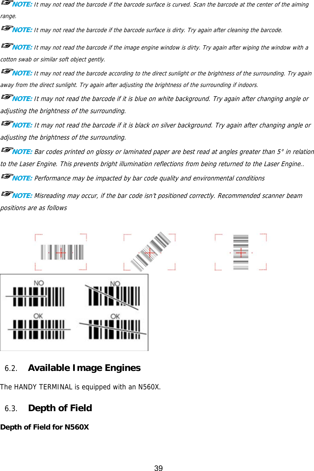 39  ☞NOTE: It may not read the barcode if the barcode surface is curved. Scan the barcode at the center of the aiming range. ☞NOTE: It may not read the barcode if the barcode surface is dirty. Try again after cleaning the barcode. ☞NOTE: It may not read the barcode if the image engine window is dirty. Try again after wiping the window with a cotton swab or similar soft object gently. ☞NOTE: It may not read the barcode according to the direct sunlight or the brightness of the surrounding. Try again away from the direct sunlight. Try again after adjusting the brightness of the surrounding if indoors. ☞NOTE: It may not read the barcode if it is blue on white background. Try again after changing angle or adjusting the brightness of the surrounding. ☞NOTE: It may not read the barcode if it is black on silver background. Try again after changing angle or adjusting the brightness of the surrounding. ☞NOTE: Bar codes printed on glossy or laminated paper are best read at angles greater than 5° in relation to the Laser Engine. This prevents bright illumination reflections from being returned to the Laser Engine.. ☞NOTE: Performance may be impacted by bar code quality and environmental conditions ☞NOTE: Misreading may occur, if the bar code isn’t positioned correctly. Recommended scanner beam positions are as follows       6.2. Available Image Engines  The HANDY TERMINAL is equipped with an N560X.  6.3. Depth of Field  Depth of Field for N560X   