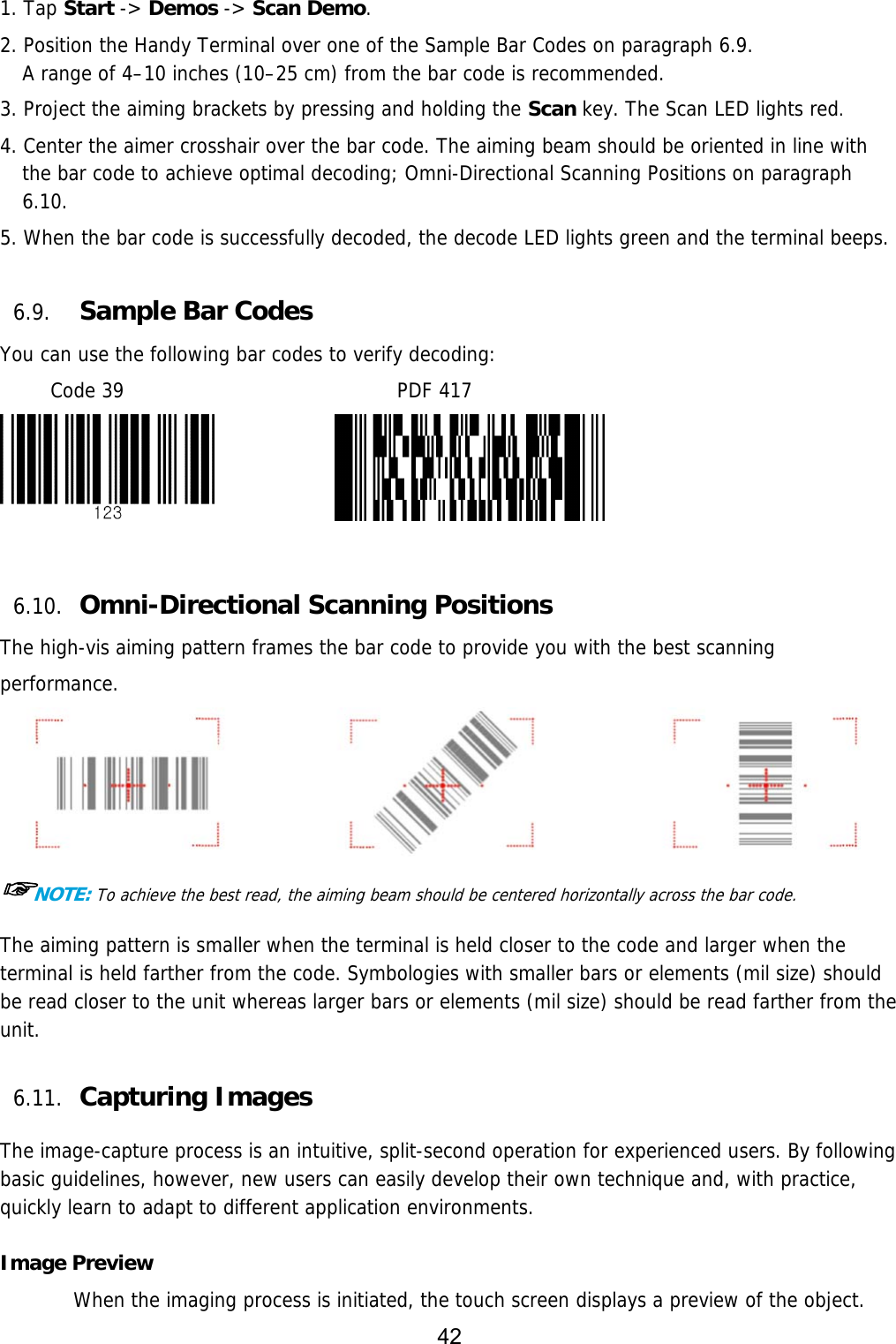42  1. Tap Start -&gt; Demos -&gt; Scan Demo. 2. Position the Handy Terminal over one of the Sample Bar Codes on paragraph 6.9. A range of 4–10 inches (10–25 cm) from the bar code is recommended.  3. Project the aiming brackets by pressing and holding the Scan key. The Scan LED lights red. 4. Center the aimer crosshair over the bar code. The aiming beam should be oriented in line with the bar code to achieve optimal decoding; Omni-Directional Scanning Positions on paragraph 6.10.  5. When the bar code is successfully decoded, the decode LED lights green and the terminal beeps.  6.9. Sample Bar Codes You can use the following bar codes to verify decoding: Code 39                           PDF 417               6.10. Omni-Directional Scanning Positions The high-vis aiming pattern frames the bar code to provide you with the best scanning performance.  ☞NOTE: To achieve the best read, the aiming beam should be centered horizontally across the bar code. The aiming pattern is smaller when the terminal is held closer to the code and larger when the terminal is held farther from the code. Symbologies with smaller bars or elements (mil size) should be read closer to the unit whereas larger bars or elements (mil size) should be read farther from the unit.  6.11. Capturing Images    The image-capture process is an intuitive, split-second operation for experienced users. By following basic guidelines, however, new users can easily develop their own technique and, with practice, quickly learn to adapt to different application environments.  Image Preview When the imaging process is initiated, the touch screen displays a preview of the object. 