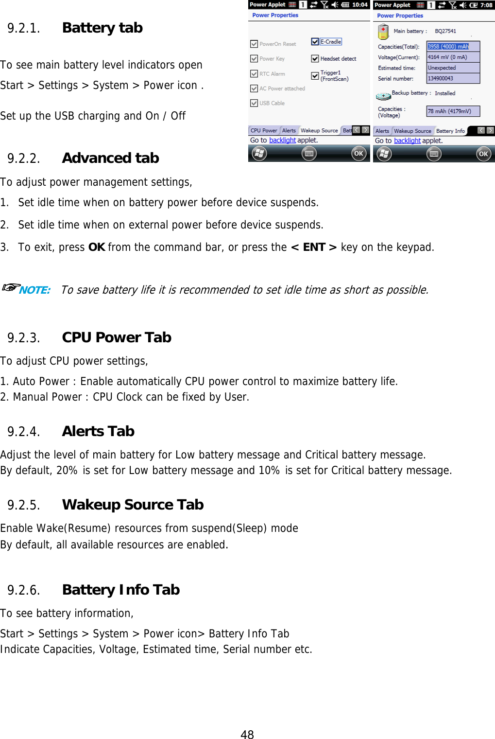 48   9.2.1. Battery tab  To see main battery level indicators open Start &gt; Settings &gt; System &gt; Power icon .  Set up the USB charging and On / Off   9.2.2. Advanced tab To adjust power management settings,  1. Set idle time when on battery power before device suspends.  2. Set idle time when on external power before device suspends.  3. To exit, press OK from the command bar, or press the &lt; ENT &gt; key on the keypad.  ☞NOTE:  To save battery life it is recommended to set idle time as short as possible.  9.2.3. CPU Power Tab To adjust CPU power settings,  1. Auto Power : Enable automatically CPU power control to maximize battery life.  2. Manual Power : CPU Clock can be fixed by User.  9.2.4. Alerts Tab Adjust the level of main battery for Low battery message and Critical battery message. By default, 20% is set for Low battery message and 10% is set for Critical battery message.  9.2.5. Wakeup Source Tab Enable Wake(Resume) resources from suspend(Sleep) mode By default, all available resources are enabled.  9.2.6. Battery Info Tab To see battery information,  Start &gt; Settings &gt; System &gt; Power icon&gt; Battery Info Tab Indicate Capacities, Voltage, Estimated time, Serial number etc.  