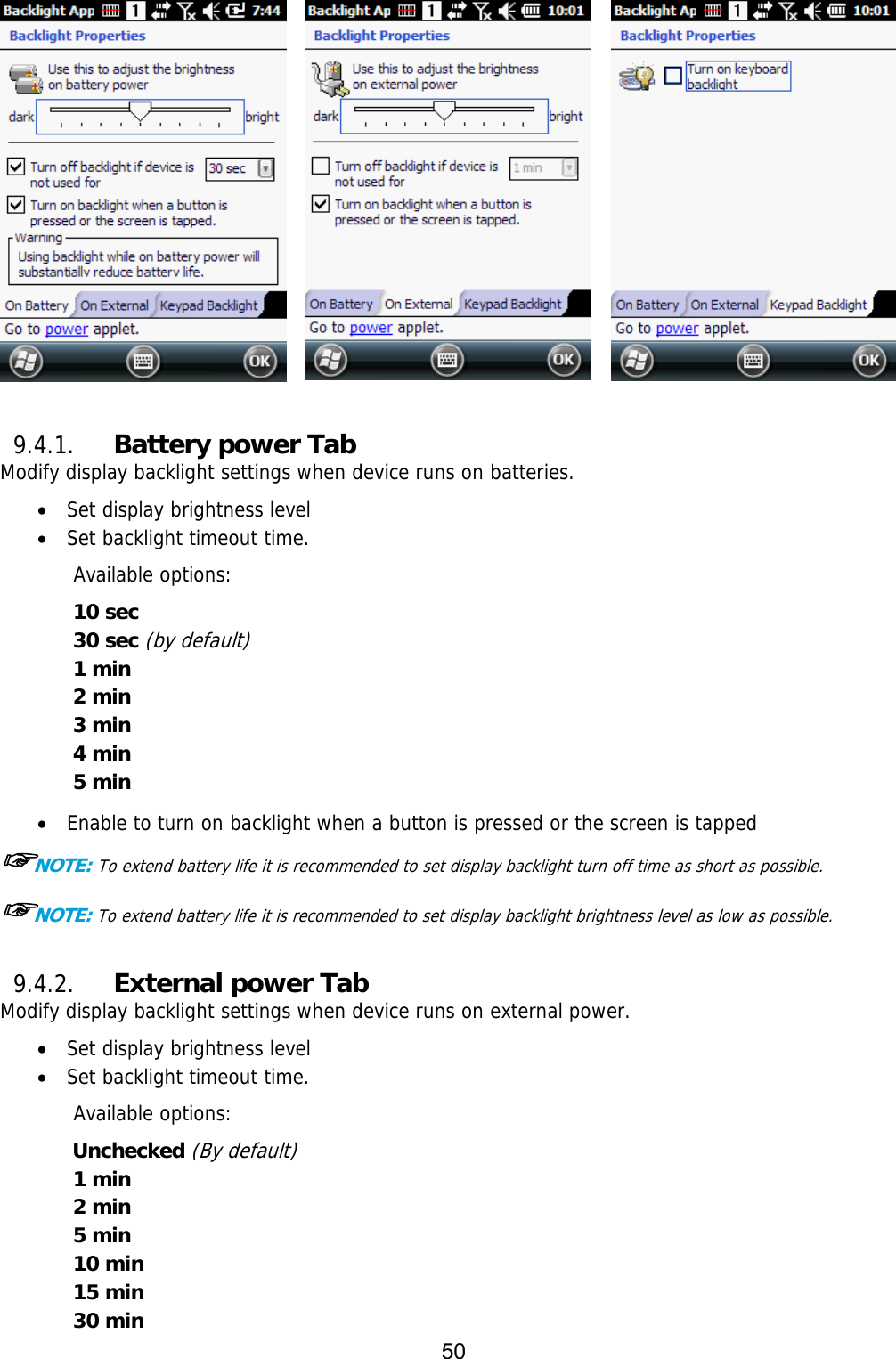 50          9.4.1. Battery power Tab Modify display backlight settings when device runs on batteries.  Set display brightness level  Set backlight timeout time.  Available options: 10 sec 30 sec (by default) 1 min 2 min 3 min 4 min  5 min   Enable to turn on backlight when a button is pressed or the screen is tapped ☞NOTE: To extend battery life it is recommended to set display backlight turn off time as short as possible. ☞NOTE: To extend battery life it is recommended to set display backlight brightness level as low as possible.  9.4.2. External power Tab Modify display backlight settings when device runs on external power.  Set display brightness level  Set backlight timeout time.  Available options: Unchecked (By default) 1 min 2 min 5 min 10 min 15 min 30 min 