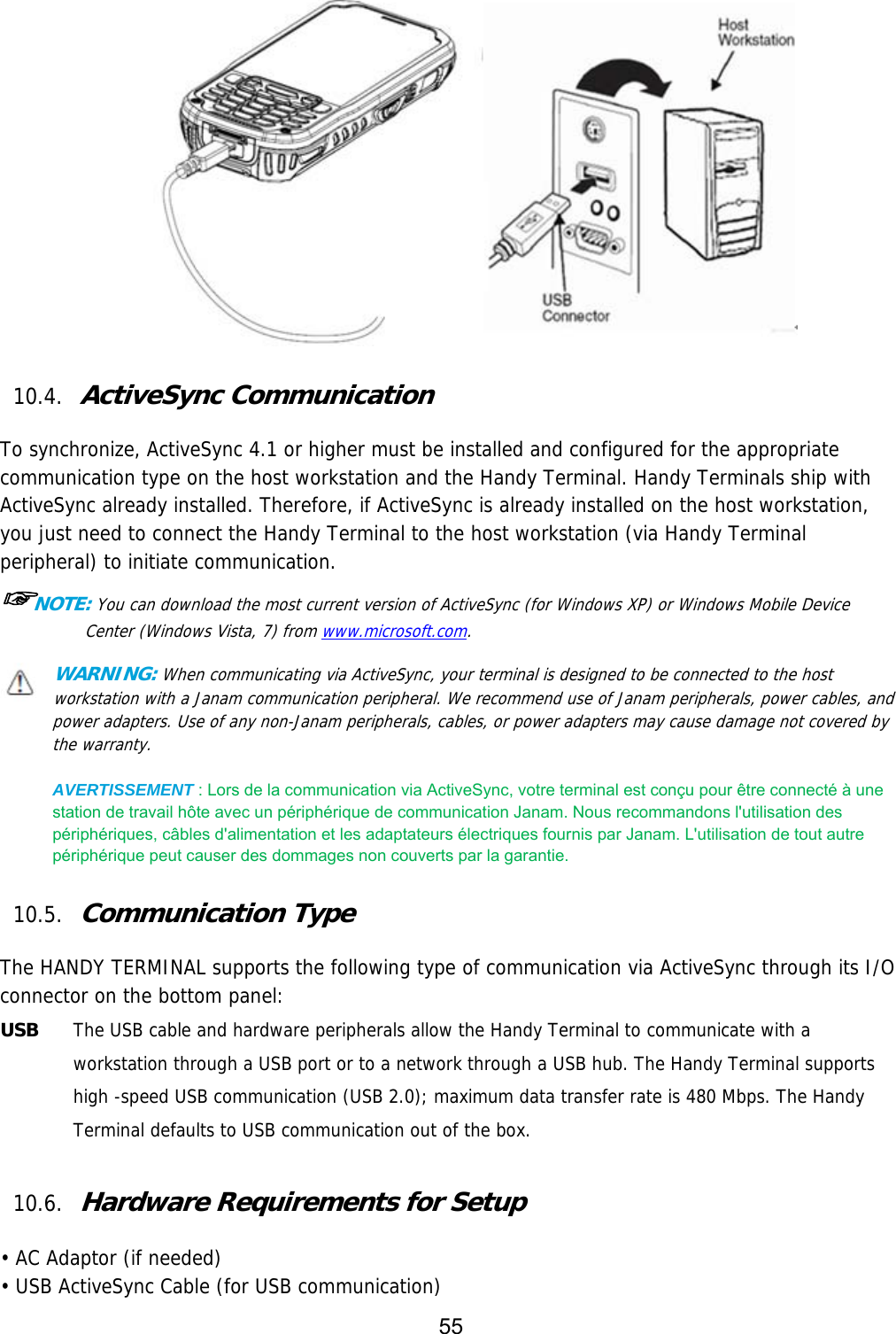 55    10.4. ActiveSync Communication  To synchronize, ActiveSync 4.1 or higher must be installed and configured for the appropriate communication type on the host workstation and the Handy Terminal. Handy Terminals ship with ActiveSync already installed. Therefore, if ActiveSync is already installed on the host workstation, you just need to connect the Handy Terminal to the host workstation (via Handy Terminal peripheral) to initiate communication. ☞NOTE: You can download the most current version of ActiveSync (for Windows XP) or Windows Mobile Device Center (Windows Vista, 7) from www.microsoft.com.  WARNING: When communicating via ActiveSync, your terminal is designed to be connected to the host workstation with a Janam communication peripheral. We recommend use of Janam peripherals, power cables, and power adapters. Use of any non-Janam peripherals, cables, or power adapters may cause damage not covered by the warranty.  AVERTISSEMENT : Lors de la communication via ActiveSync, votre terminal est conçu pour être connecté à une station de travail hôte avec un périphérique de communication Janam. Nous recommandons l&apos;utilisation des périphériques, câbles d&apos;alimentation et les adaptateurs électriques fournis par Janam. L&apos;utilisation de tout autre périphérique peut causer des dommages non couverts par la garantie.  10.5. Communication Type  The HANDY TERMINAL supports the following type of communication via ActiveSync through its I/O connector on the bottom panel:  USB   The USB cable and hardware peripherals allow the Handy Terminal to communicate with a workstation through a USB port or to a network through a USB hub. The Handy Terminal supports high -speed USB communication (USB 2.0); maximum data transfer rate is 480 Mbps. The Handy Terminal defaults to USB communication out of the box.  10.6. Hardware Requirements for Setup  • AC Adaptor (if needed) • USB ActiveSync Cable (for USB communication) 