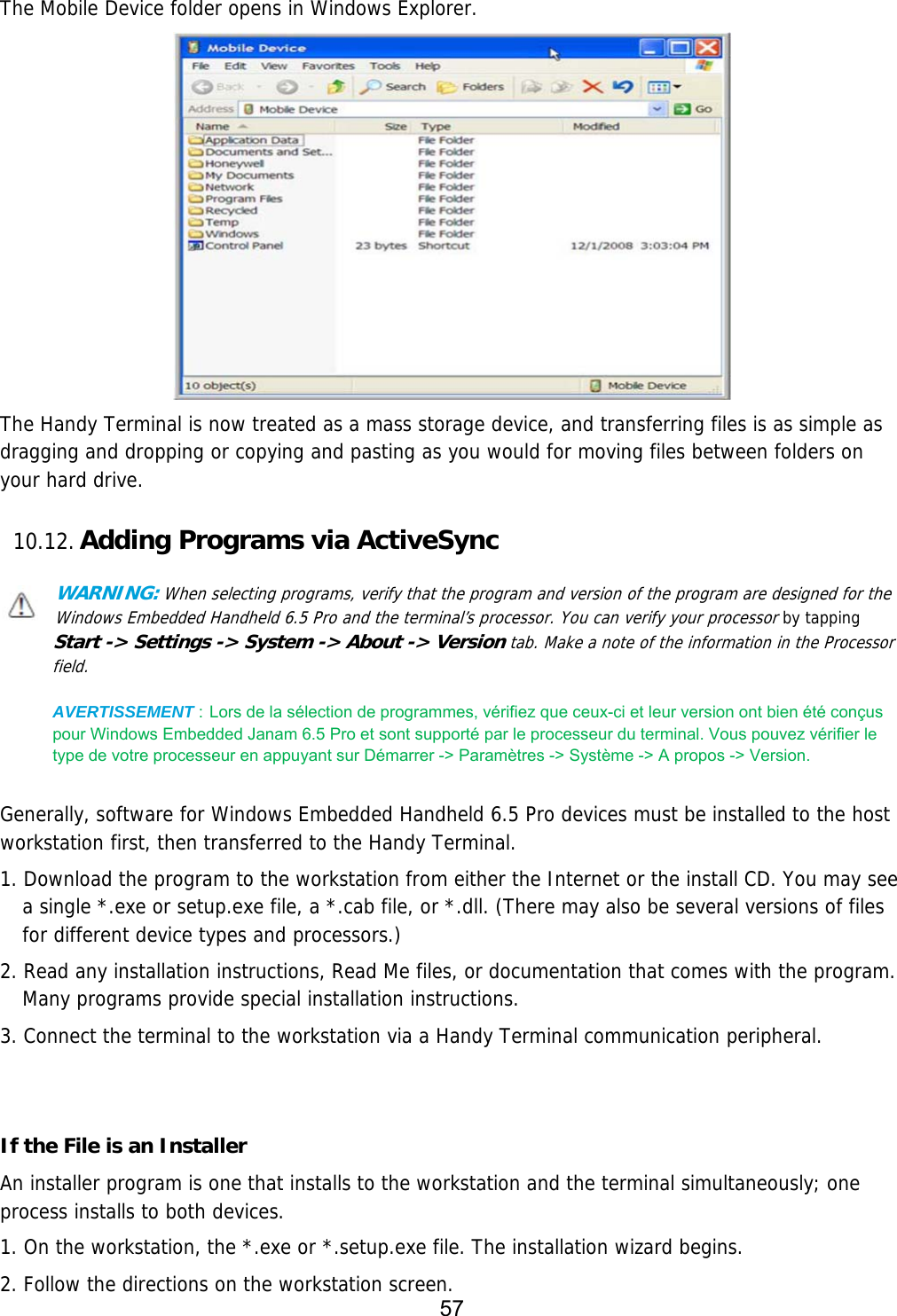 57   The Mobile Device folder opens in Windows Explorer.  The Handy Terminal is now treated as a mass storage device, and transferring files is as simple as dragging and dropping or copying and pasting as you would for moving files between folders on your hard drive.  10.12. Adding Programs via ActiveSync  WARNING: When selecting programs, verify that the program and version of the program are designed for the Windows Embedded Handheld 6.5 Pro and the terminal’s processor. You can verify your processor by tapping Start -&gt; Settings -&gt; System -&gt; About -&gt; Version tab. Make a note of the information in the Processor field.  AVERTISSEMENT : Lors de la sélection de programmes, vérifiez que ceux-ci et leur version ont bien été conçus pour Windows Embedded Janam 6.5 Pro et sont supporté par le processeur du terminal. Vous pouvez vérifier le type de votre processeur en appuyant sur Démarrer -&gt; Paramètres -&gt; Système -&gt; A propos -&gt; Version.   Generally, software for Windows Embedded Handheld 6.5 Pro devices must be installed to the host workstation first, then transferred to the Handy Terminal.  1. Download the program to the workstation from either the Internet or the install CD. You may see a single *.exe or setup.exe file, a *.cab file, or *.dll. (There may also be several versions of files for different device types and processors.)  2. Read any installation instructions, Read Me files, or documentation that comes with the program. Many programs provide special installation instructions. 3. Connect the terminal to the workstation via a Handy Terminal communication peripheral.   If the File is an Installer An installer program is one that installs to the workstation and the terminal simultaneously; one process installs to both devices.  1. On the workstation, the *.exe or *.setup.exe file. The installation wizard begins. 2. Follow the directions on the workstation screen. 