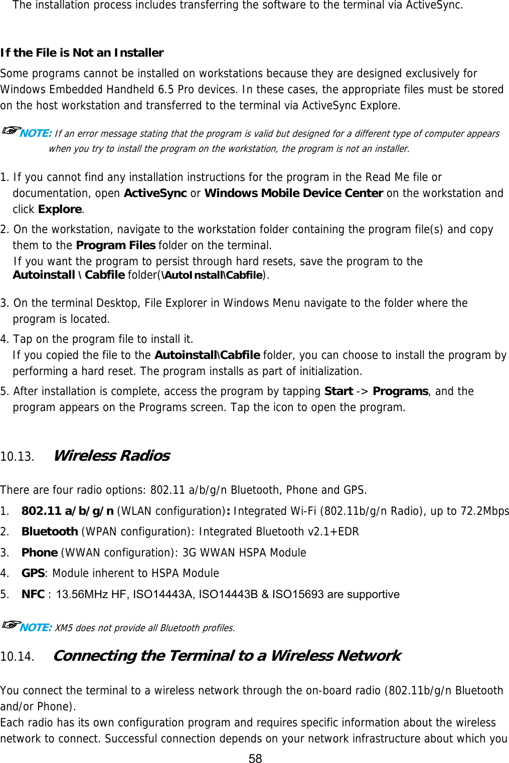 58  The installation process includes transferring the software to the terminal via ActiveSync.   If the File is Not an Installer Some programs cannot be installed on workstations because they are designed exclusively for Windows Embedded Handheld 6.5 Pro devices. In these cases, the appropriate files must be stored on the host workstation and transferred to the terminal via ActiveSync Explore.  ☞NOTE: If an error message stating that the program is valid but designed for a different type of computer appears when you try to install the program on the workstation, the program is not an installer.   1. If you cannot find any installation instructions for the program in the Read Me file or documentation, open ActiveSync or Windows Mobile Device Center on the workstation and click Explore.  2. On the workstation, navigate to the workstation folder containing the program file(s) and copy them to the Program Files folder on the terminal. If you want the program to persist through hard resets, save the program to the  Autoinstall \ Cabfile folder(\AutoInstall\Cabfile).  3. On the terminal Desktop, File Explorer in Windows Menu navigate to the folder where the program is located.  4. Tap on the program file to install it. If you copied the file to the Autoinstall\Cabfile folder, you can choose to install the program by performing a hard reset. The program installs as part of initialization.  5. After installation is complete, access the program by tapping Start -&gt; Programs, and the program appears on the Programs screen. Tap the icon to open the program.    10.13. Wireless Radios   There are four radio options: 802.11 a/b/g/n Bluetooth, Phone and GPS. 1.  802.11 a/b/g/n (WLAN configuration): Integrated Wi-Fi (802.11b/g/n Radio), up to 72.2Mbps 2.  Bluetooth (WPAN configuration): Integrated Bluetooth v2.1+EDR 3.  Phone (WWAN configuration): 3G WWAN HSPA Module 4.  GPS: Module inherent to HSPA Module 5.  NFC : 13.56MHz HF, ISO14443A, ISO14443B &amp; ISO15693 are supportive  ☞NOTE: XM5 does not provide all Bluetooth profiles.   10.14. Connecting the Terminal to a Wireless Network   You connect the terminal to a wireless network through the on-board radio (802.11b/g/n Bluetooth and/or Phone). Each radio has its own configuration program and requires specific information about the wireless network to connect. Successful connection depends on your network infrastructure about which you 