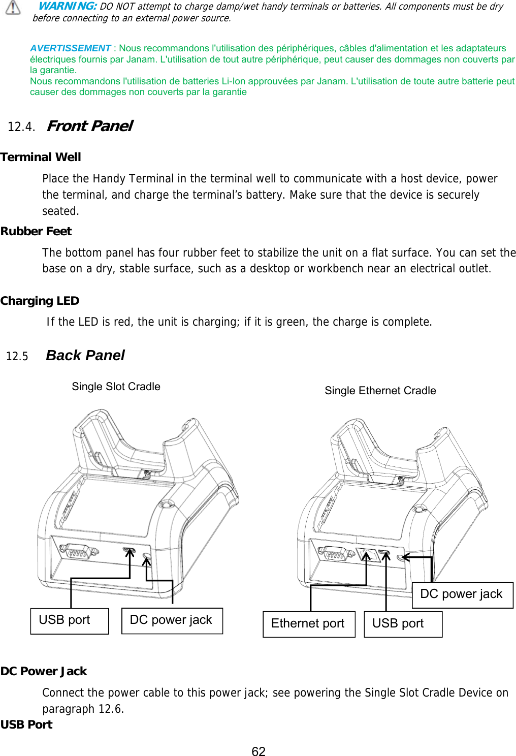 62   WARNING: DO NOT attempt to charge damp/wet handy terminals or batteries. All components must be dry before connecting to an external power source.  AVERTISSEMENT : Nous recommandons l&apos;utilisation des périphériques, câbles d&apos;alimentation et les adaptateurs électriques fournis par Janam. L&apos;utilisation de tout autre périphérique, peut causer des dommages non couverts par la garantie.   Nous recommandons l&apos;utilisation de batteries Li-Ion approuvées par Janam. L&apos;utilisation de toute autre batterie peut causer des dommages non couverts par la garantie  12.4. Front Panel  Terminal Well Place the Handy Terminal in the terminal well to communicate with a host device, power the terminal, and charge the terminal’s battery. Make sure that the device is securely seated.  Rubber Feet The bottom panel has four rubber feet to stabilize the unit on a flat surface. You can set the base on a dry, stable surface, such as a desktop or workbench near an electrical outlet.  Charging LED         If the LED is red, the unit is charging; if it is green, the charge is complete.   12.5   Back Panel            DC Power Jack Connect the power cable to this power jack; see powering the Single Slot Cradle Device on paragraph 12.6. USB Port Single Slot Cradle  Single Ethernet Cradle USB port  DC power jack  Ethernet port  USB port DC power jack 