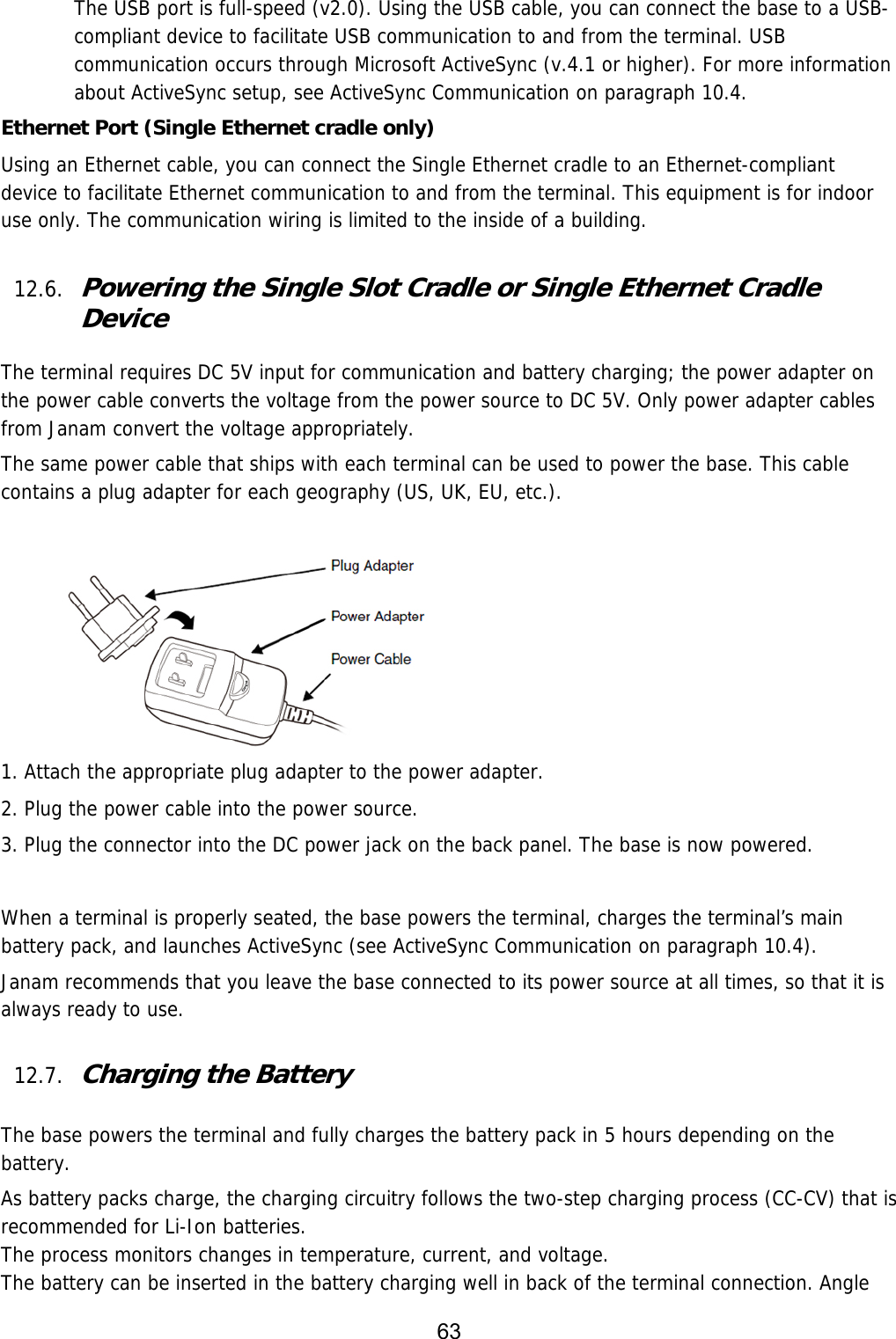 63  The USB port is full-speed (v2.0). Using the USB cable, you can connect the base to a USB-compliant device to facilitate USB communication to and from the terminal. USB communication occurs through Microsoft ActiveSync (v.4.1 or higher). For more information about ActiveSync setup, see ActiveSync Communication on paragraph 10.4.  Ethernet Port (Single Ethernet cradle only) Using an Ethernet cable, you can connect the Single Ethernet cradle to an Ethernet-compliant device to facilitate Ethernet communication to and from the terminal. This equipment is for indoor use only. The communication wiring is limited to the inside of a building.   12.6. Powering the Single Slot Cradle or Single Ethernet Cradle Device  The terminal requires DC 5V input for communication and battery charging; the power adapter on the power cable converts the voltage from the power source to DC 5V. Only power adapter cables from Janam convert the voltage appropriately.  The same power cable that ships with each terminal can be used to power the base. This cable contains a plug adapter for each geography (US, UK, EU, etc.).          1. Attach the appropriate plug adapter to the power adapter. 2. Plug the power cable into the power source. 3. Plug the connector into the DC power jack on the back panel. The base is now powered.  When a terminal is properly seated, the base powers the terminal, charges the terminal’s main battery pack, and launches ActiveSync (see ActiveSync Communication on paragraph 10.4).  Janam recommends that you leave the base connected to its power source at all times, so that it is always ready to use.  12.7. Charging the Battery   The base powers the terminal and fully charges the battery pack in 5 hours depending on the battery.  As battery packs charge, the charging circuitry follows the two-step charging process (CC-CV) that is recommended for Li-Ion batteries. The process monitors changes in temperature, current, and voltage. The battery can be inserted in the battery charging well in back of the terminal connection. Angle 